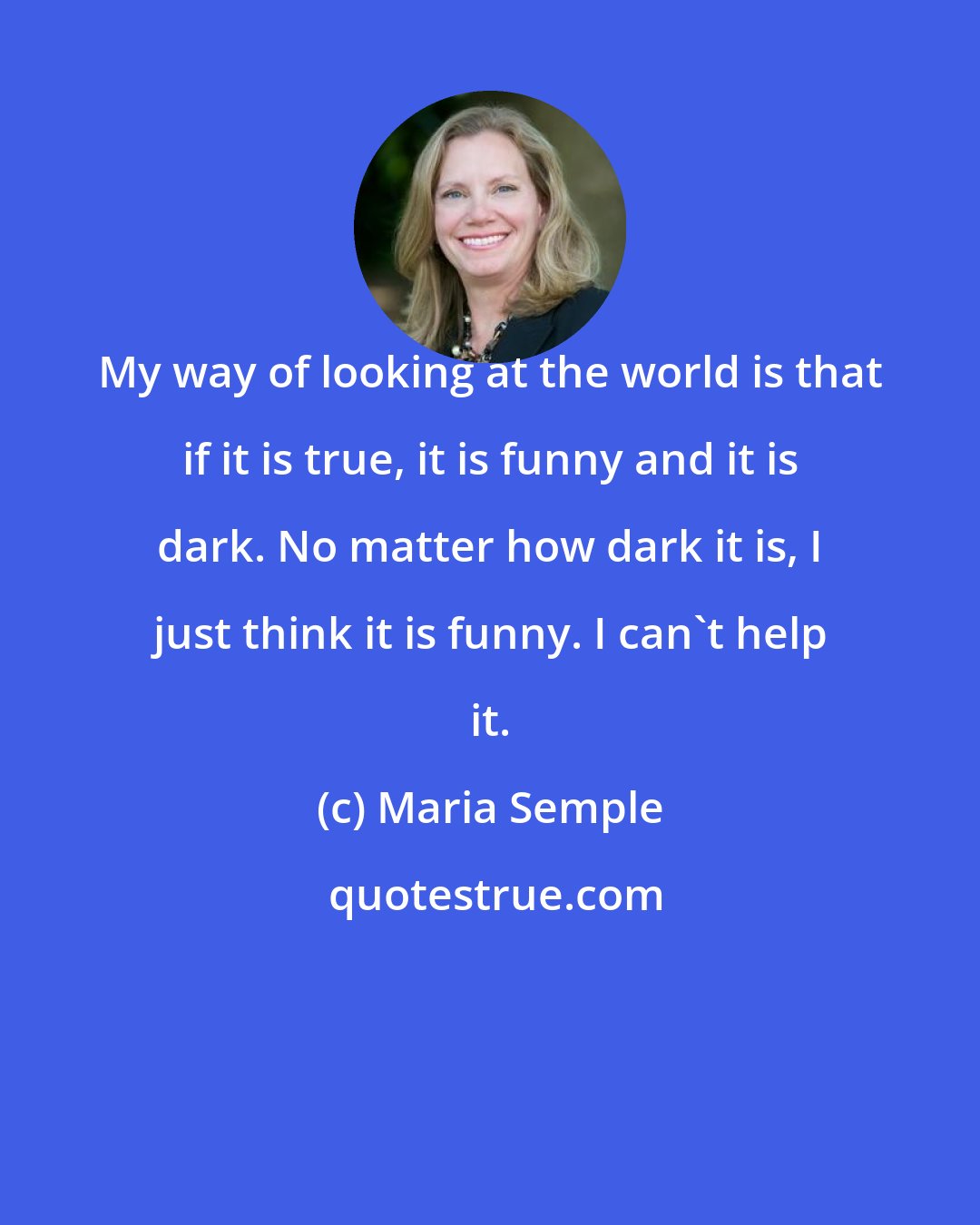 Maria Semple: My way of looking at the world is that if it is true, it is funny and it is dark. No matter how dark it is, I just think it is funny. I can't help it.