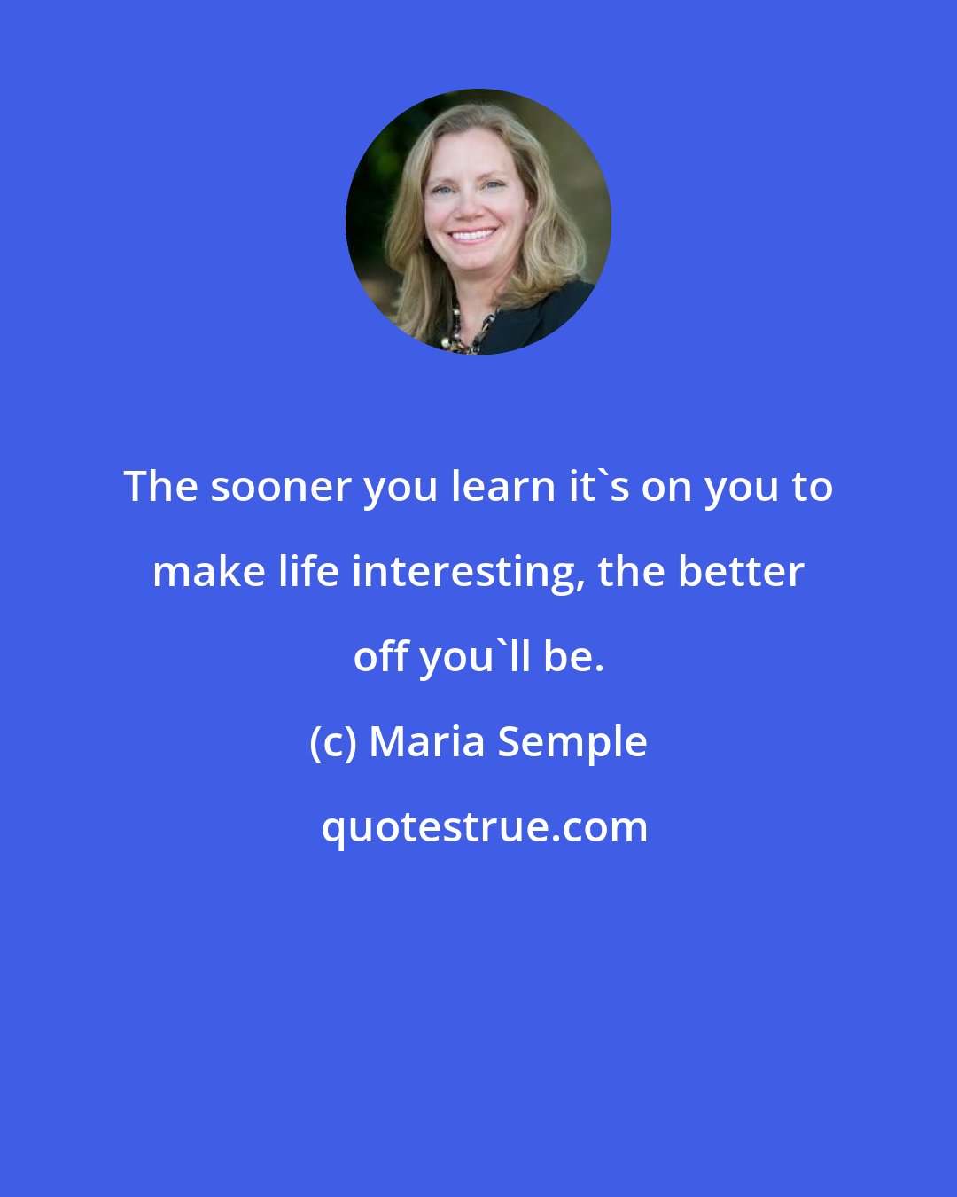 Maria Semple: The sooner you learn it's on you to make life interesting, the better off you'll be.