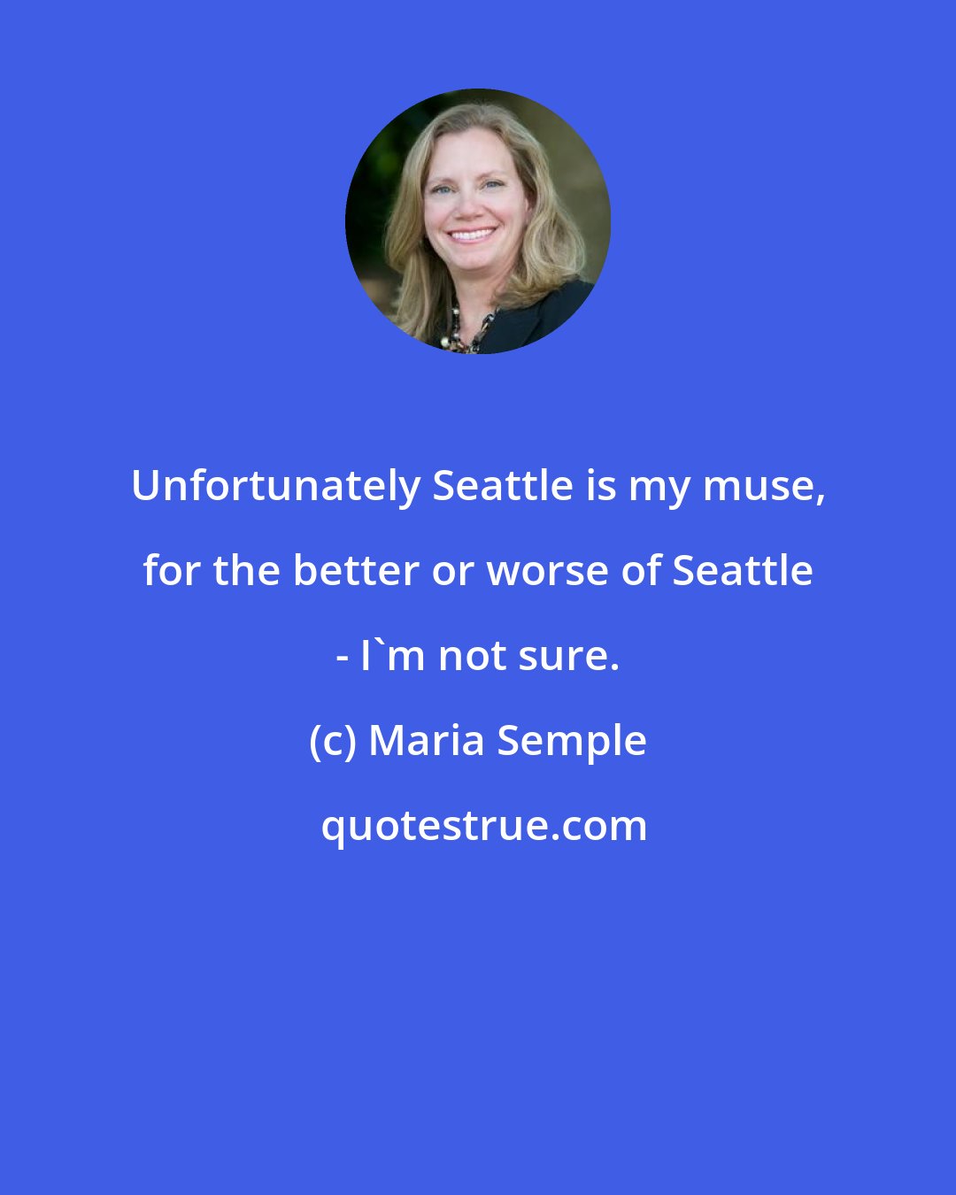 Maria Semple: Unfortunately Seattle is my muse, for the better or worse of Seattle - I'm not sure.