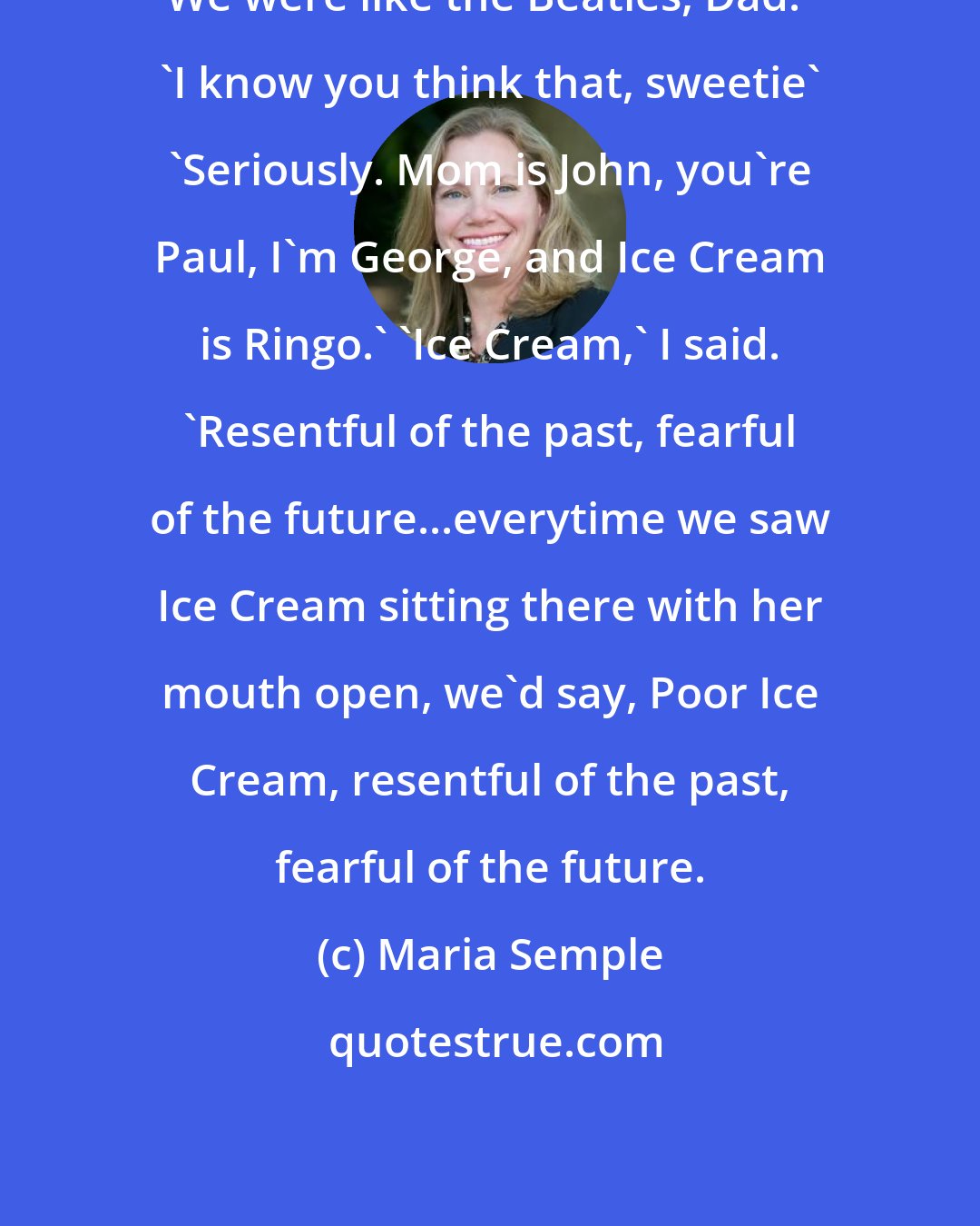 Maria Semple: We were like the Beatles, Dad.' 'I know you think that, sweetie' 'Seriously. Mom is John, you're Paul, I'm George, and Ice Cream is Ringo.' 'Ice Cream,' I said. 'Resentful of the past, fearful of the future...everytime we saw Ice Cream sitting there with her mouth open, we'd say, Poor Ice Cream, resentful of the past, fearful of the future.