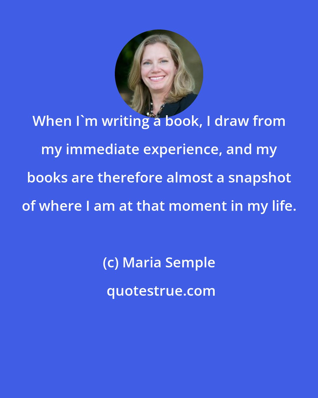 Maria Semple: When I'm writing a book, I draw from my immediate experience, and my books are therefore almost a snapshot of where I am at that moment in my life.