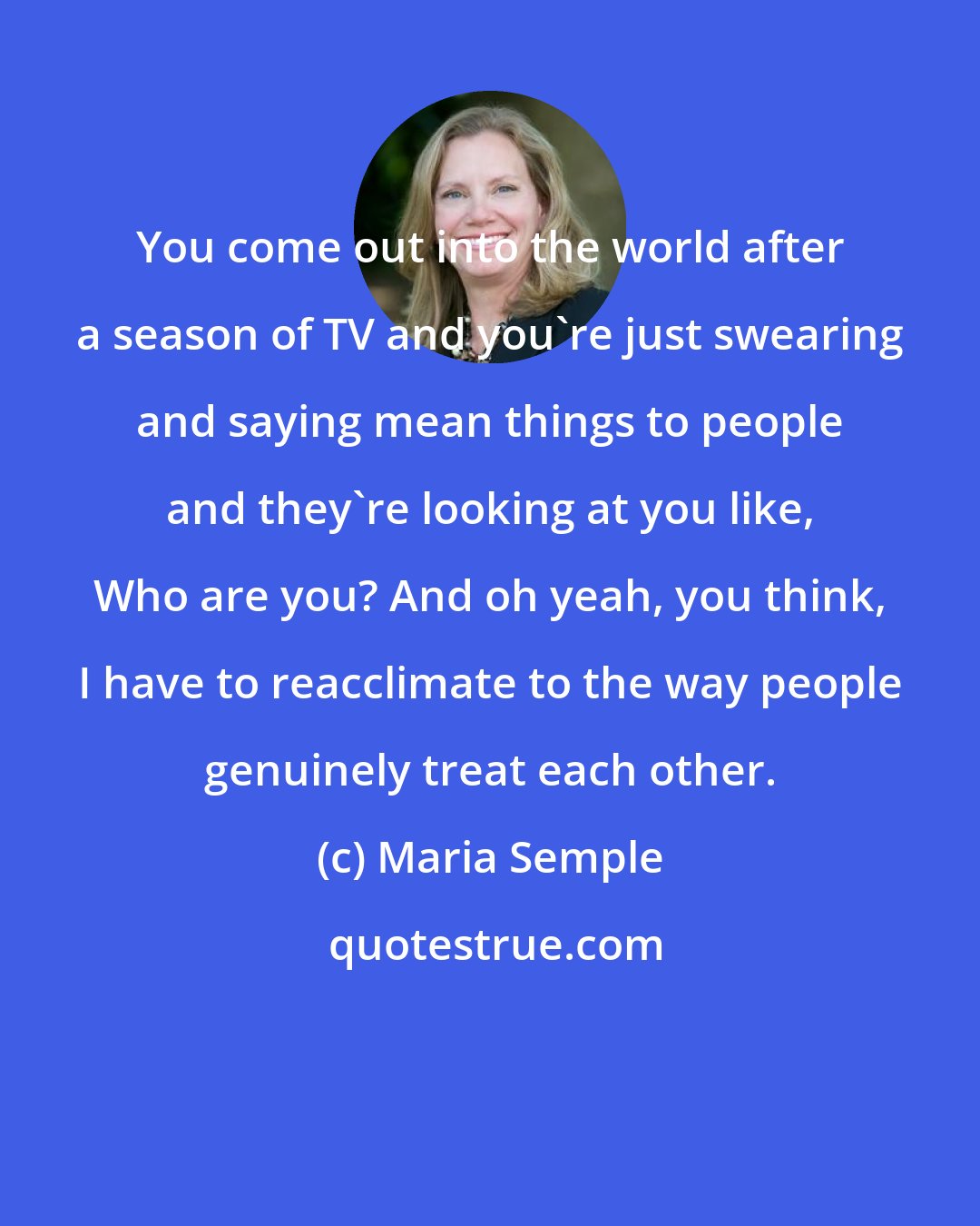 Maria Semple: You come out into the world after a season of TV and you're just swearing and saying mean things to people and they're looking at you like, Who are you? And oh yeah, you think, I have to reacclimate to the way people genuinely treat each other.