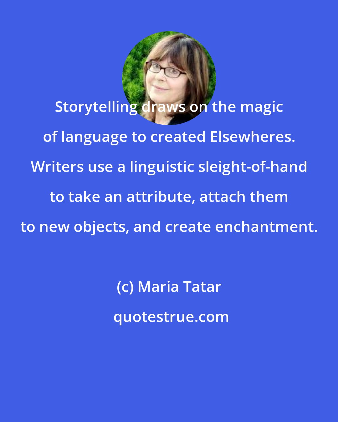 Maria Tatar: Storytelling draws on the magic of language to created Elsewheres. Writers use a linguistic sleight-of-hand to take an attribute, attach them to new objects, and create enchantment.