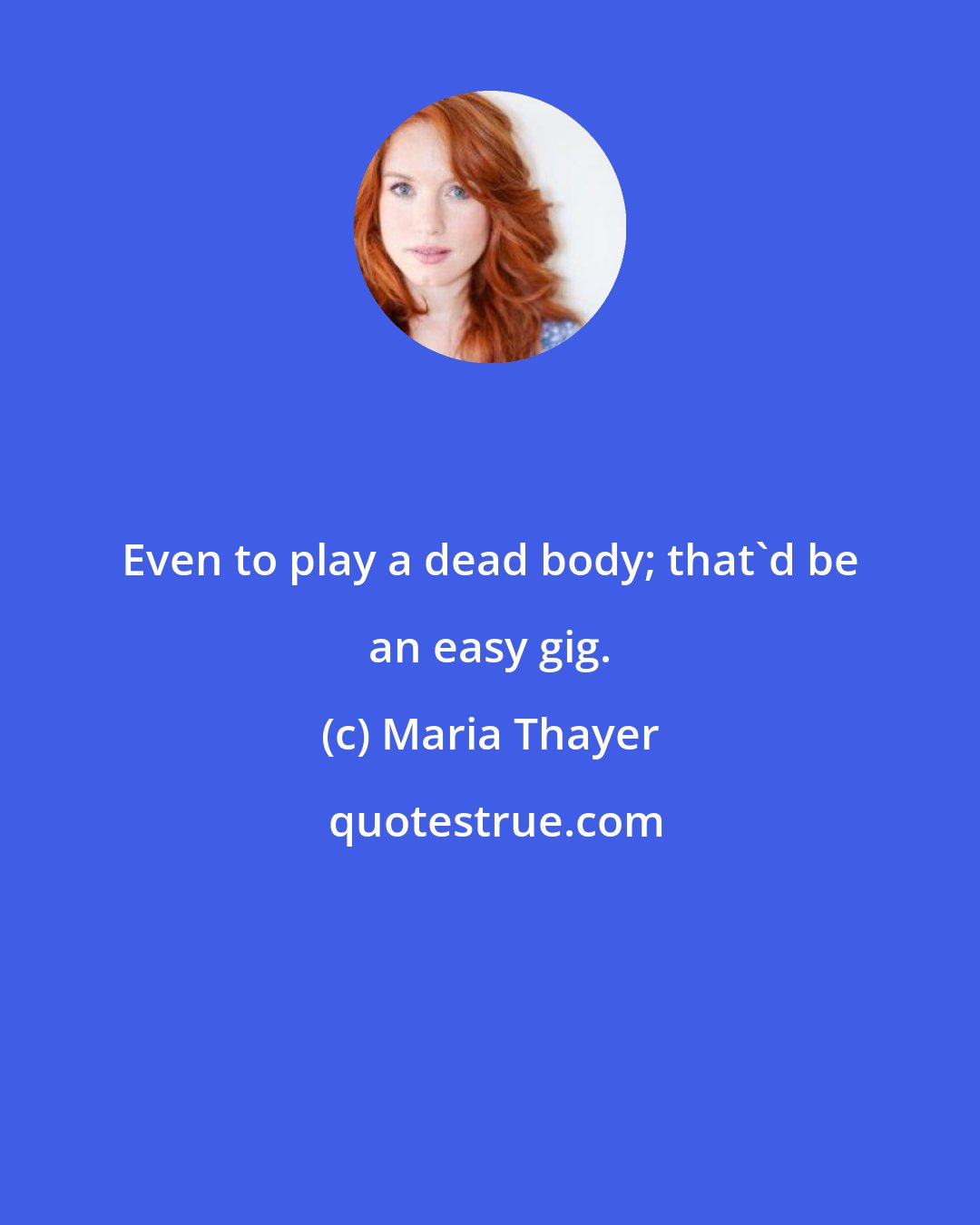 Maria Thayer: Even to play a dead body; that'd be an easy gig.