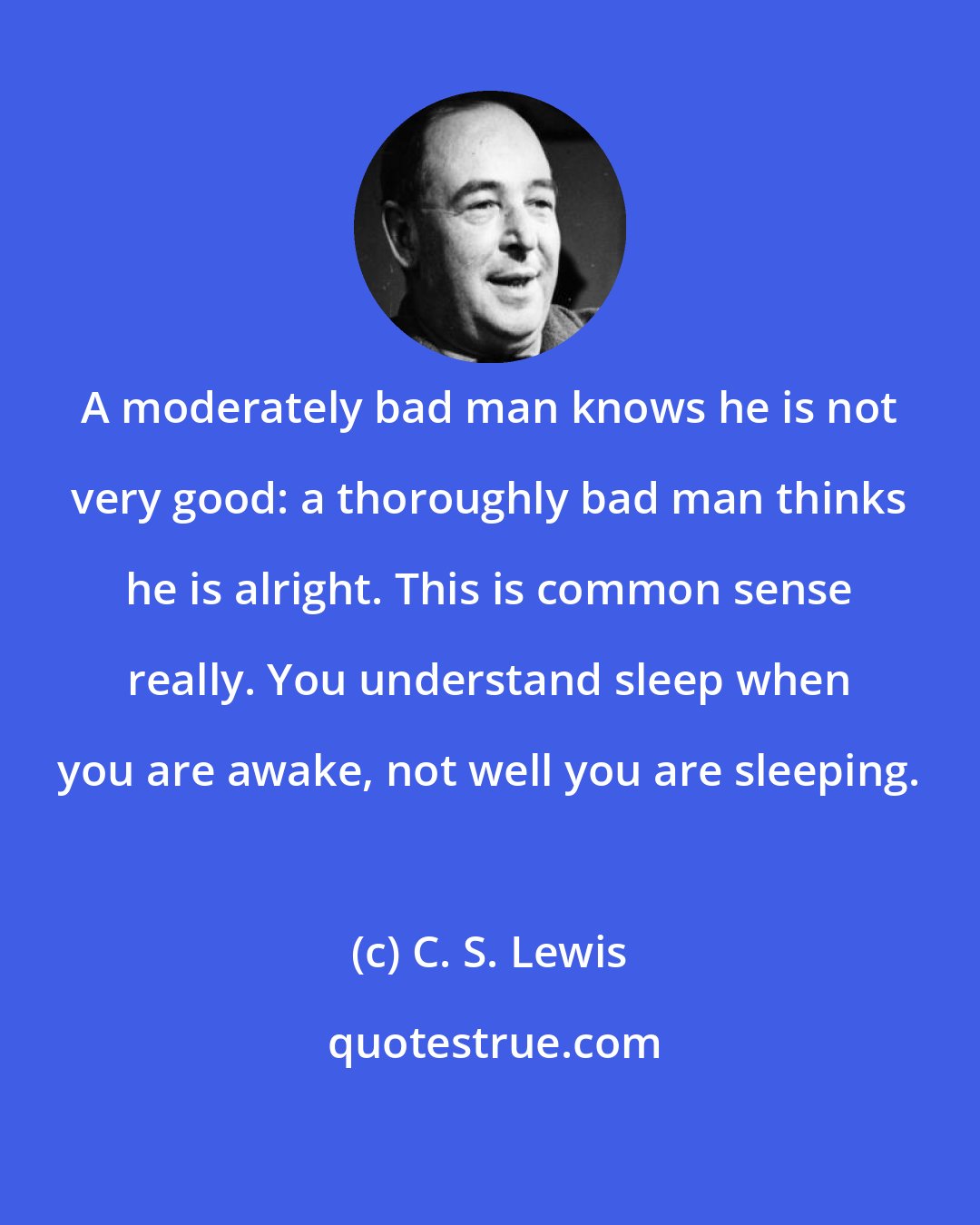 C. S. Lewis: A moderately bad man knows he is not very good: a thoroughly bad man thinks he is alright. This is common sense really. You understand sleep when you are awake, not well you are sleeping.