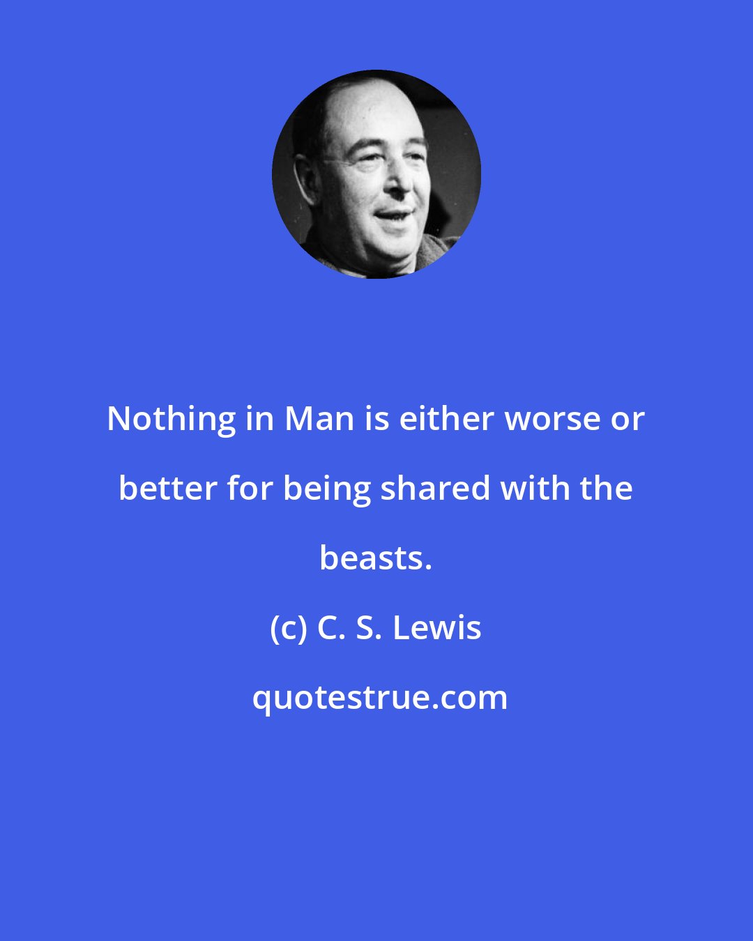 C. S. Lewis: Nothing in Man is either worse or better for being shared with the beasts.