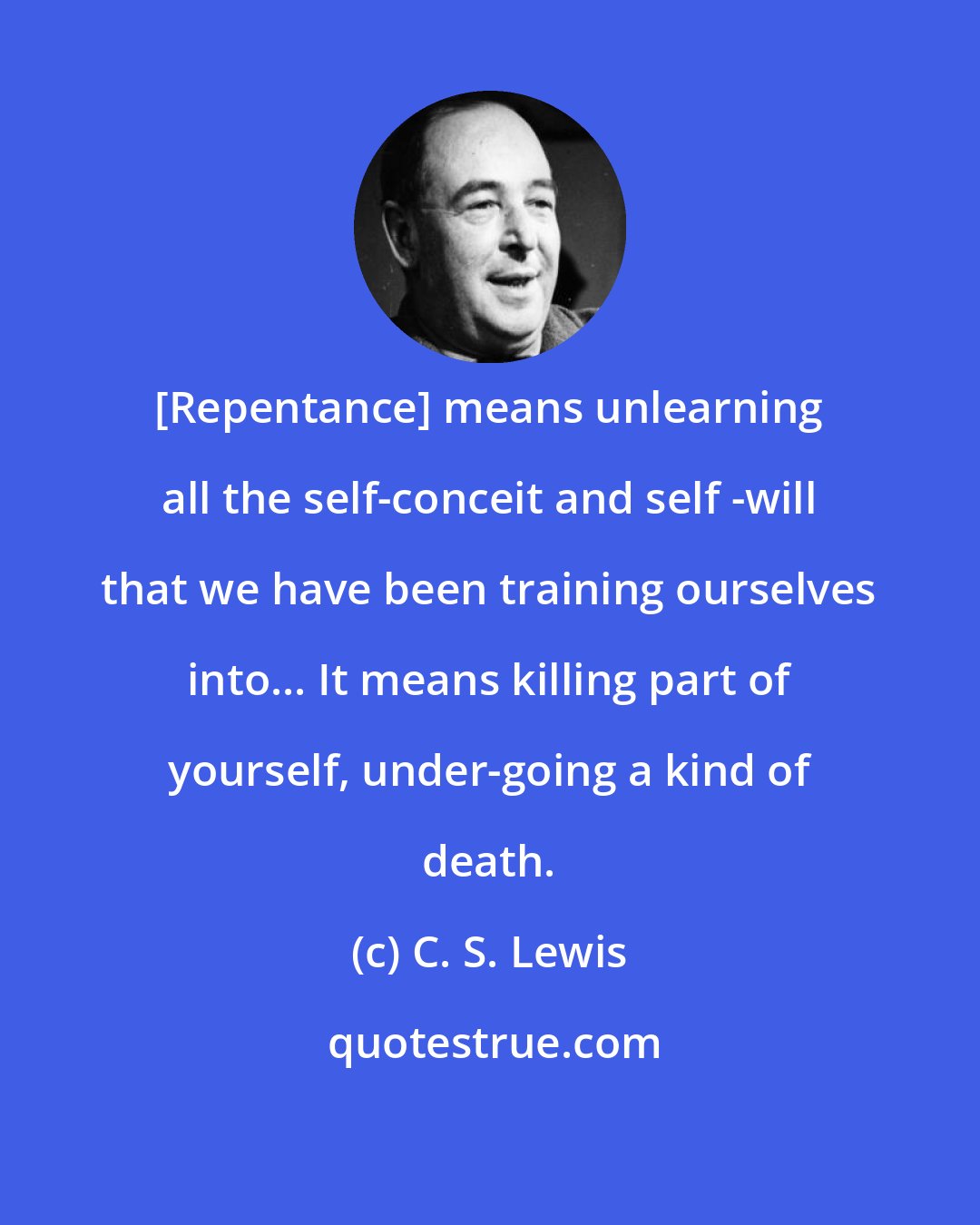 C. S. Lewis: [Repentance] means unlearning all the self-conceit and self -will that we have been training ourselves into... It means killing part of yourself, under-going a kind of death.