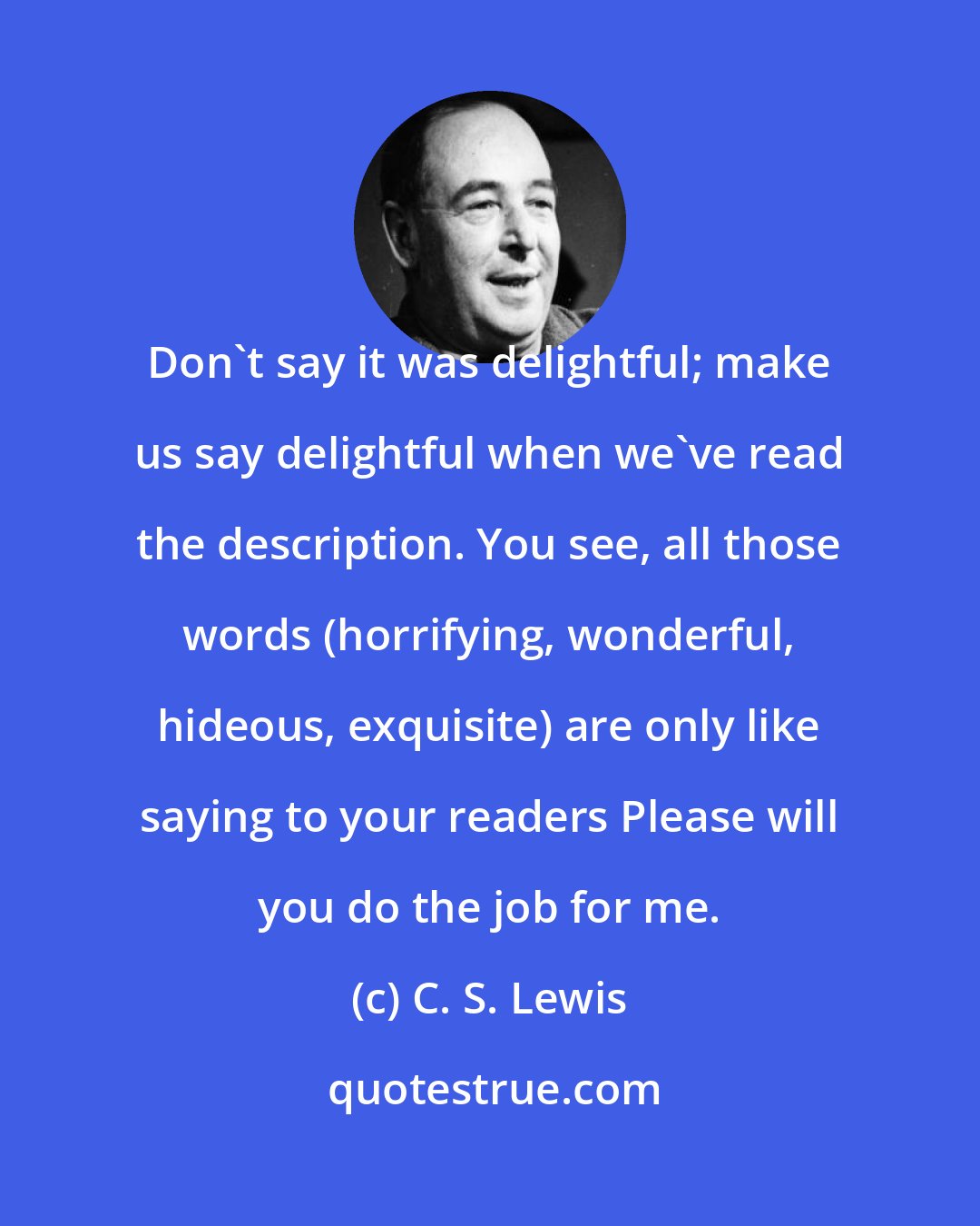 C. S. Lewis: Don't say it was delightful; make us say delightful when we've read the description. You see, all those words (horrifying, wonderful, hideous, exquisite) are only like saying to your readers Please will you do the job for me.