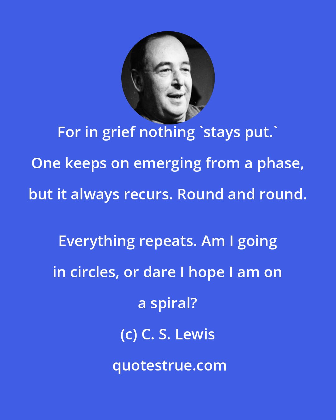 C. S. Lewis: For in grief nothing 'stays put.' One keeps on emerging from a phase, but it always recurs. Round and round. 
 Everything repeats. Am I going in circles, or dare I hope I am on a spiral?