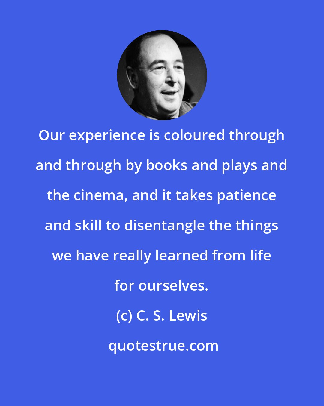 C. S. Lewis: Our experience is coloured through and through by books and plays and the cinema, and it takes patience and skill to disentangle the things we have really learned from life for ourselves.