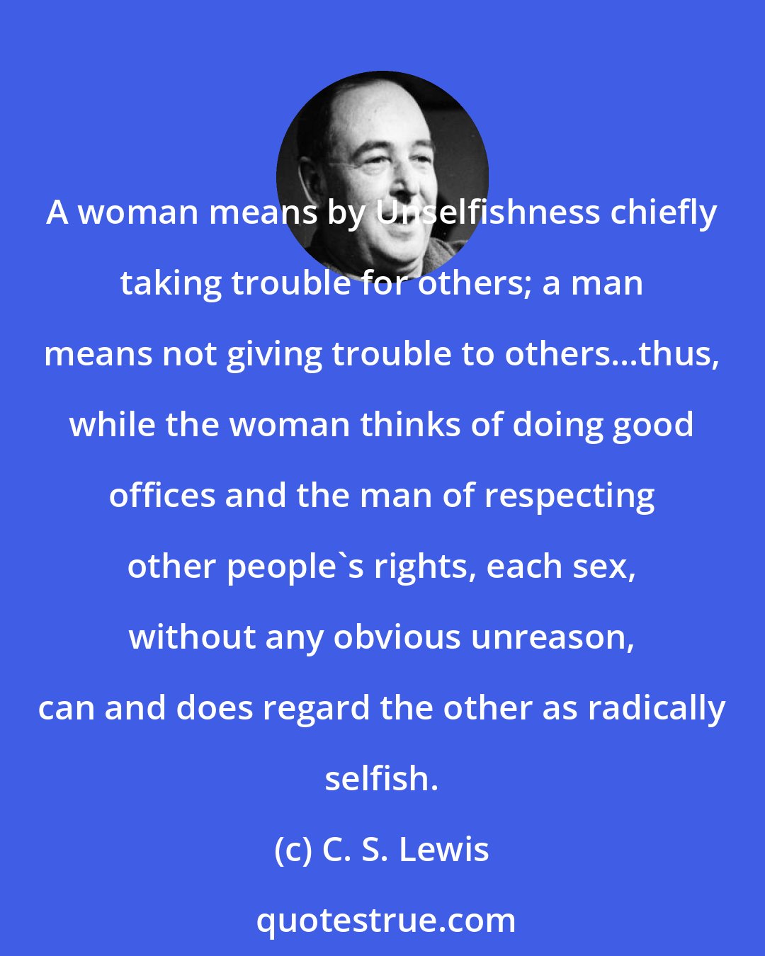 C. S. Lewis: A woman means by Unselfishness chiefly taking trouble for others; a man means not giving trouble to others...thus, while the woman thinks of doing good offices and the man of respecting other people's rights, each sex, without any obvious unreason, can and does regard the other as radically selfish.