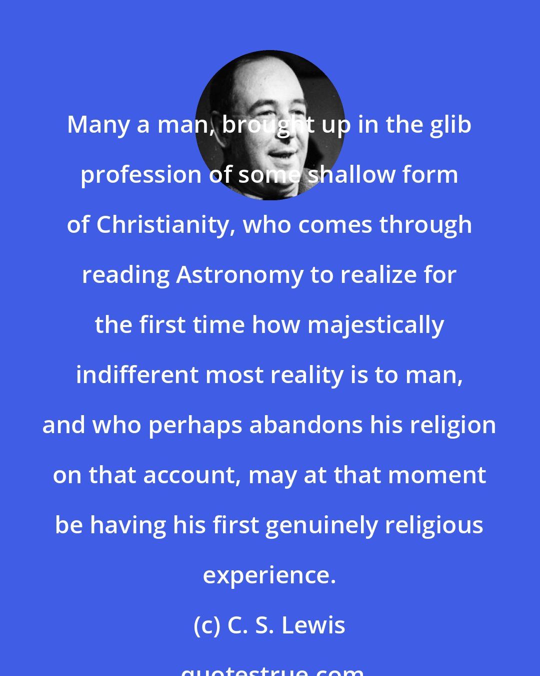 C. S. Lewis: Many a man, brought up in the glib profession of some shallow form of Christianity, who comes through reading Astronomy to realize for the first time how majestically indifferent most reality is to man, and who perhaps abandons his religion on that account, may at that moment be having his first genuinely religious experience.