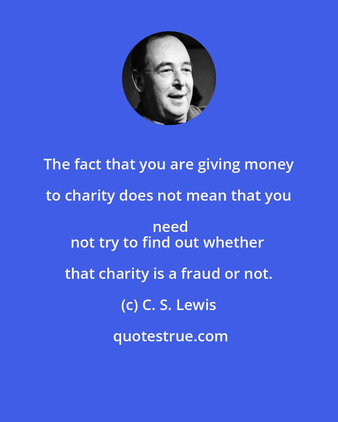 C. S. Lewis: The fact that you are giving money to charity does not mean that you need
not try to find out whether that charity is a fraud or not.