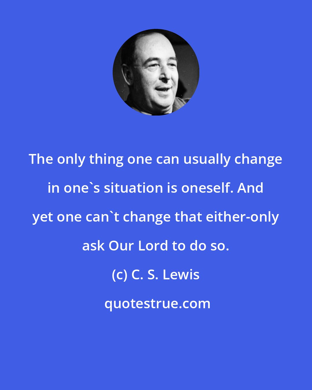 C. S. Lewis: The only thing one can usually change in one's situation is oneself. And yet one can't change that either-only ask Our Lord to do so.