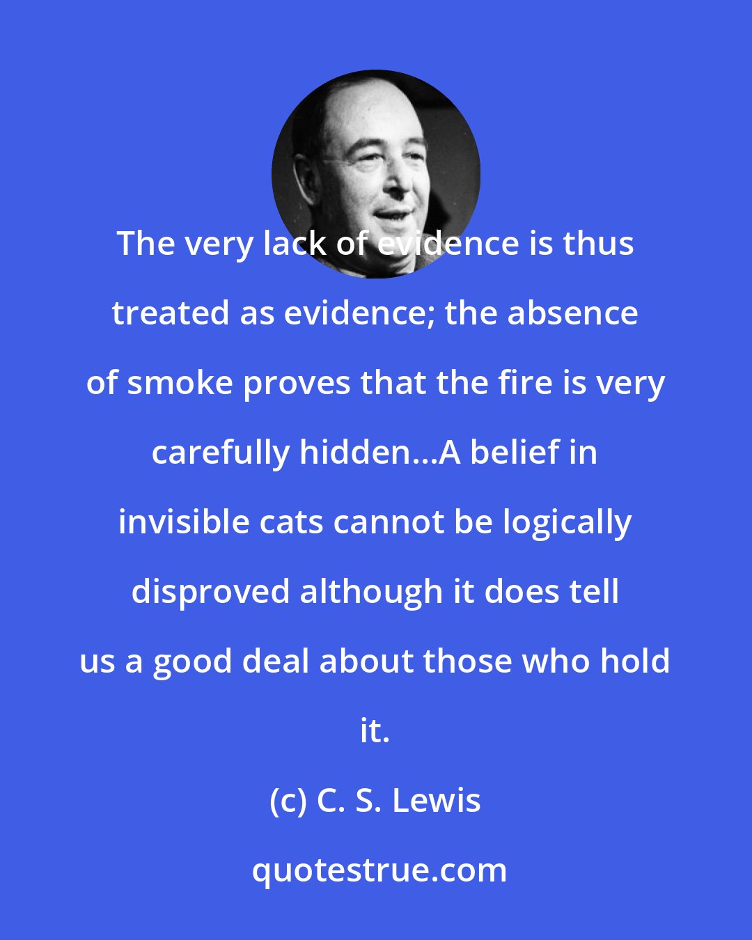 C. S. Lewis: The very lack of evidence is thus treated as evidence; the absence of smoke proves that the fire is very carefully hidden...A belief in invisible cats cannot be logically disproved although it does tell us a good deal about those who hold it.