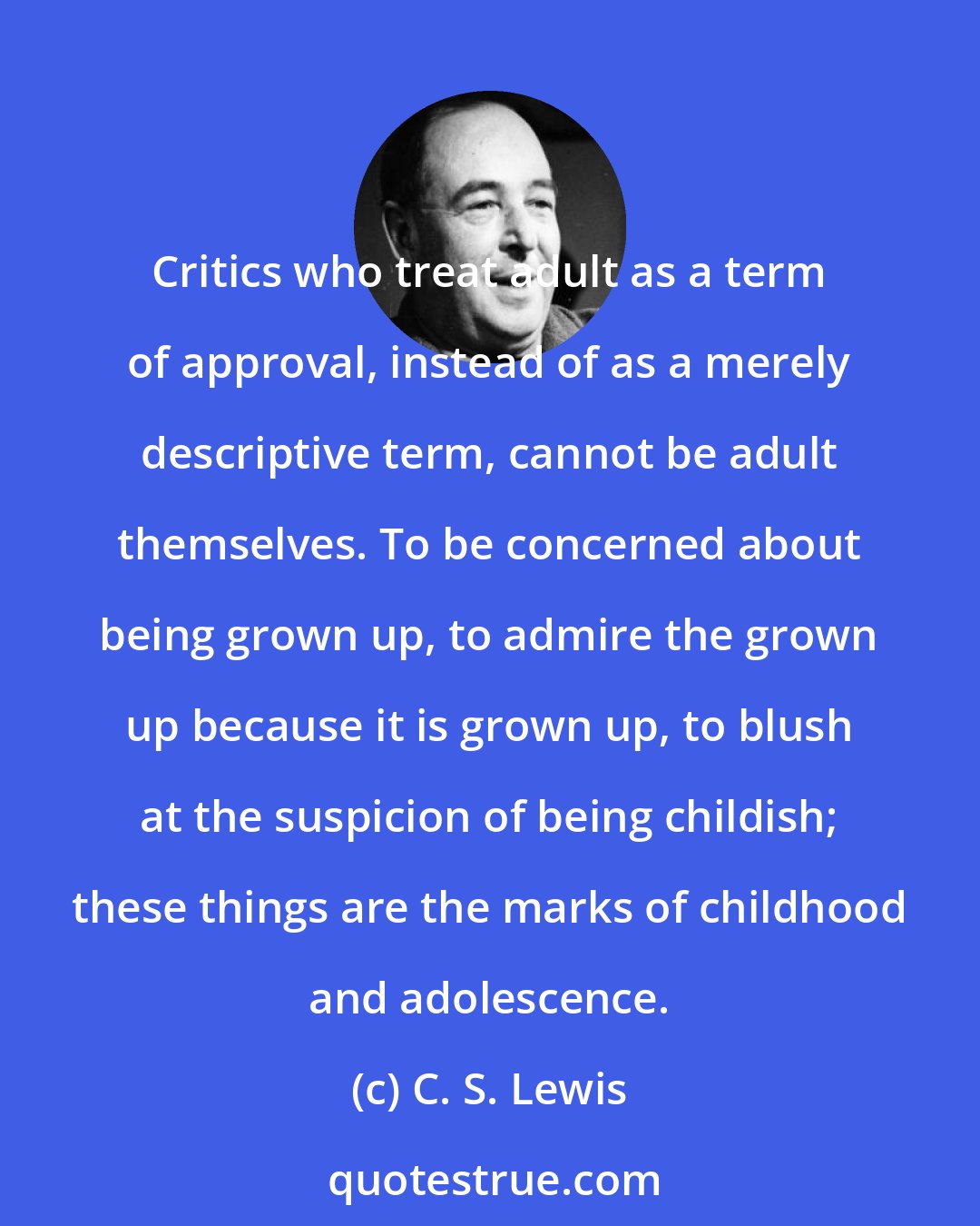 C. S. Lewis: Critics who treat adult as a term of approval, instead of as a merely descriptive term, cannot be adult themselves. To be concerned about being grown up, to admire the grown up because it is grown up, to blush at the suspicion of being childish; these things are the marks of childhood and adolescence.