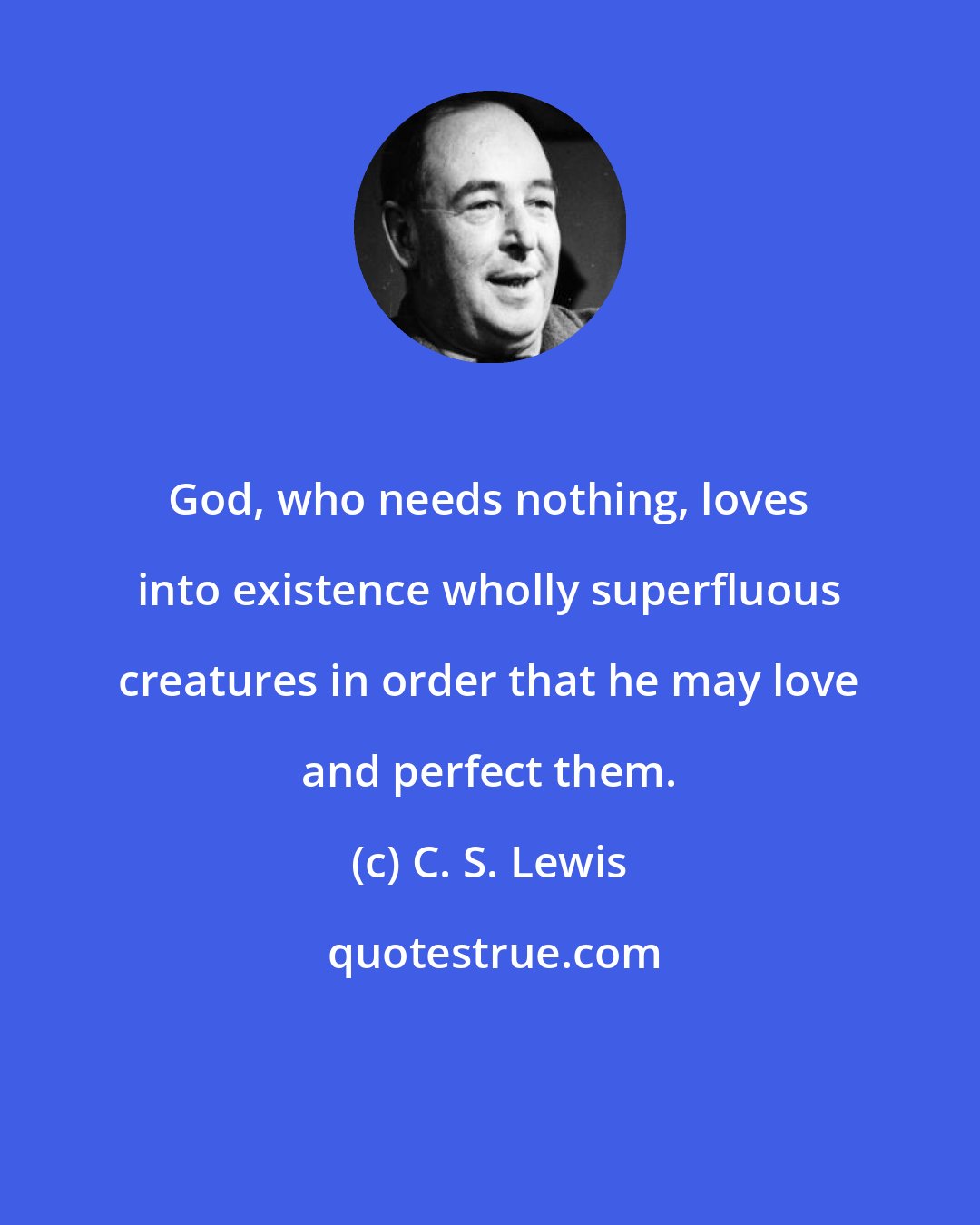 C. S. Lewis: God, who needs nothing, loves into existence wholly superfluous creatures in order that he may love and perfect them.