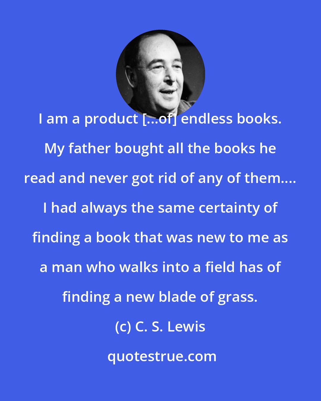 C. S. Lewis: I am a product [...of] endless books. My father bought all the books he read and never got rid of any of them.... I had always the same certainty of finding a book that was new to me as a man who walks into a field has of finding a new blade of grass.