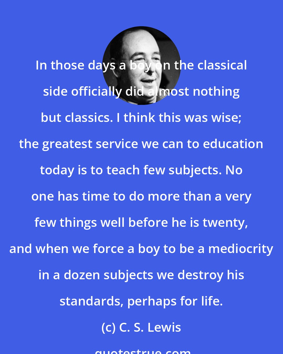 C. S. Lewis: In those days a boy on the classical side officially did almost nothing but classics. I think this was wise; the greatest service we can to education today is to teach few subjects. No one has time to do more than a very few things well before he is twenty, and when we force a boy to be a mediocrity in a dozen subjects we destroy his standards, perhaps for life.