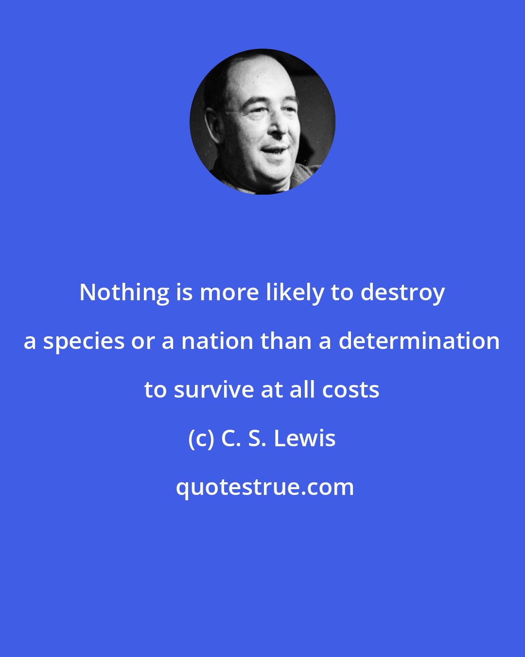 C. S. Lewis: Nothing is more likely to destroy a species or a nation than a determination to survive at all costs