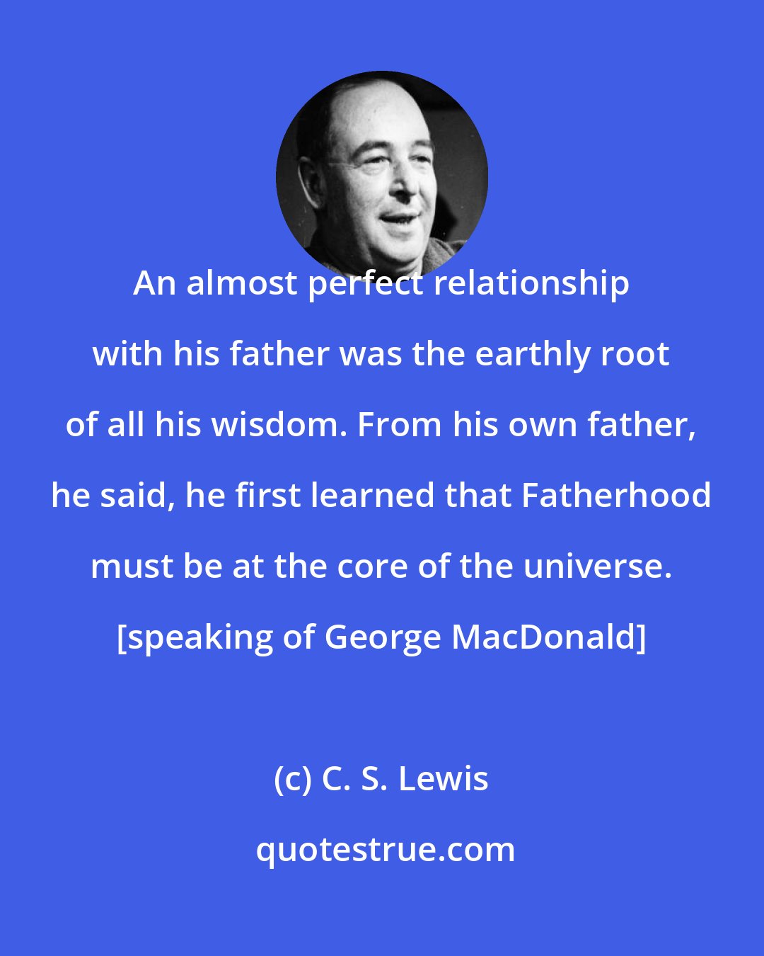 C. S. Lewis: An almost perfect relationship with his father was the earthly root of all his wisdom. From his own father, he said, he first learned that Fatherhood must be at the core of the universe. [speaking of George MacDonald]