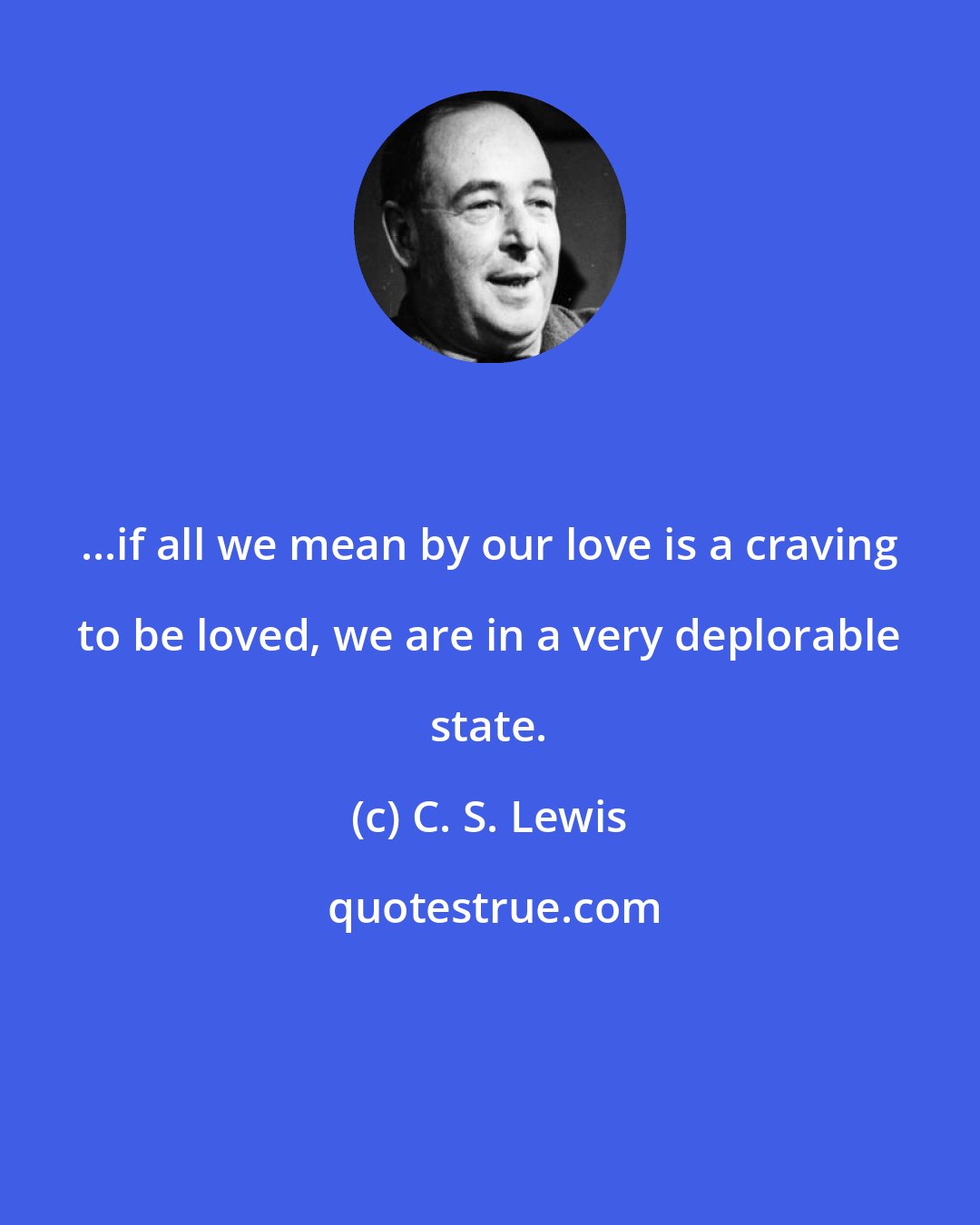 C. S. Lewis: ...if all we mean by our love is a craving to be loved, we are in a very deplorable state.
