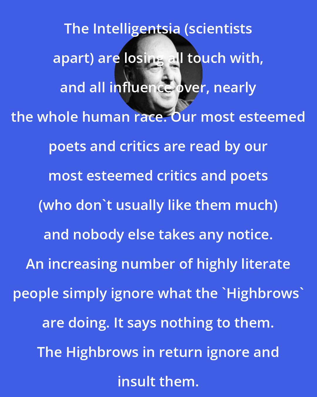 C. S. Lewis: The Intelligentsia (scientists apart) are losing all touch with, and all influence over, nearly the whole human race. Our most esteemed poets and critics are read by our most esteemed critics and poets (who don't usually like them much) and nobody else takes any notice. An increasing number of highly literate people simply ignore what the 'Highbrows' are doing. It says nothing to them. The Highbrows in return ignore and insult them.