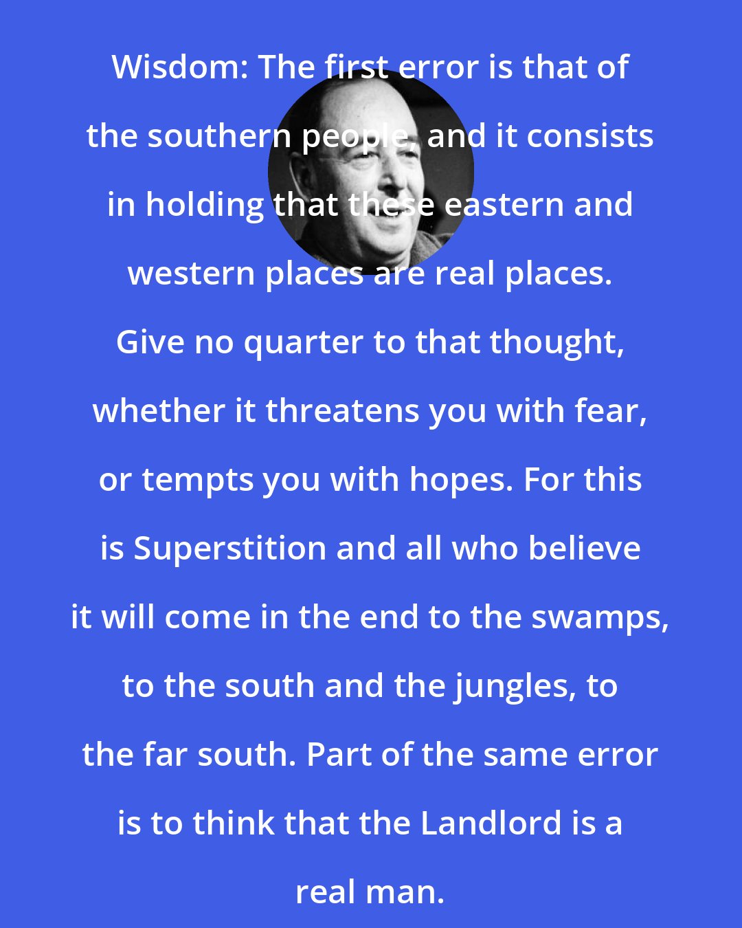 C. S. Lewis: Wisdom: The first error is that of the southern people, and it consists in holding that these eastern and western places are real places. Give no quarter to that thought, whether it threatens you with fear, or tempts you with hopes. For this is Superstition and all who believe it will come in the end to the swamps, to the south and the jungles, to the far south. Part of the same error is to think that the Landlord is a real man.