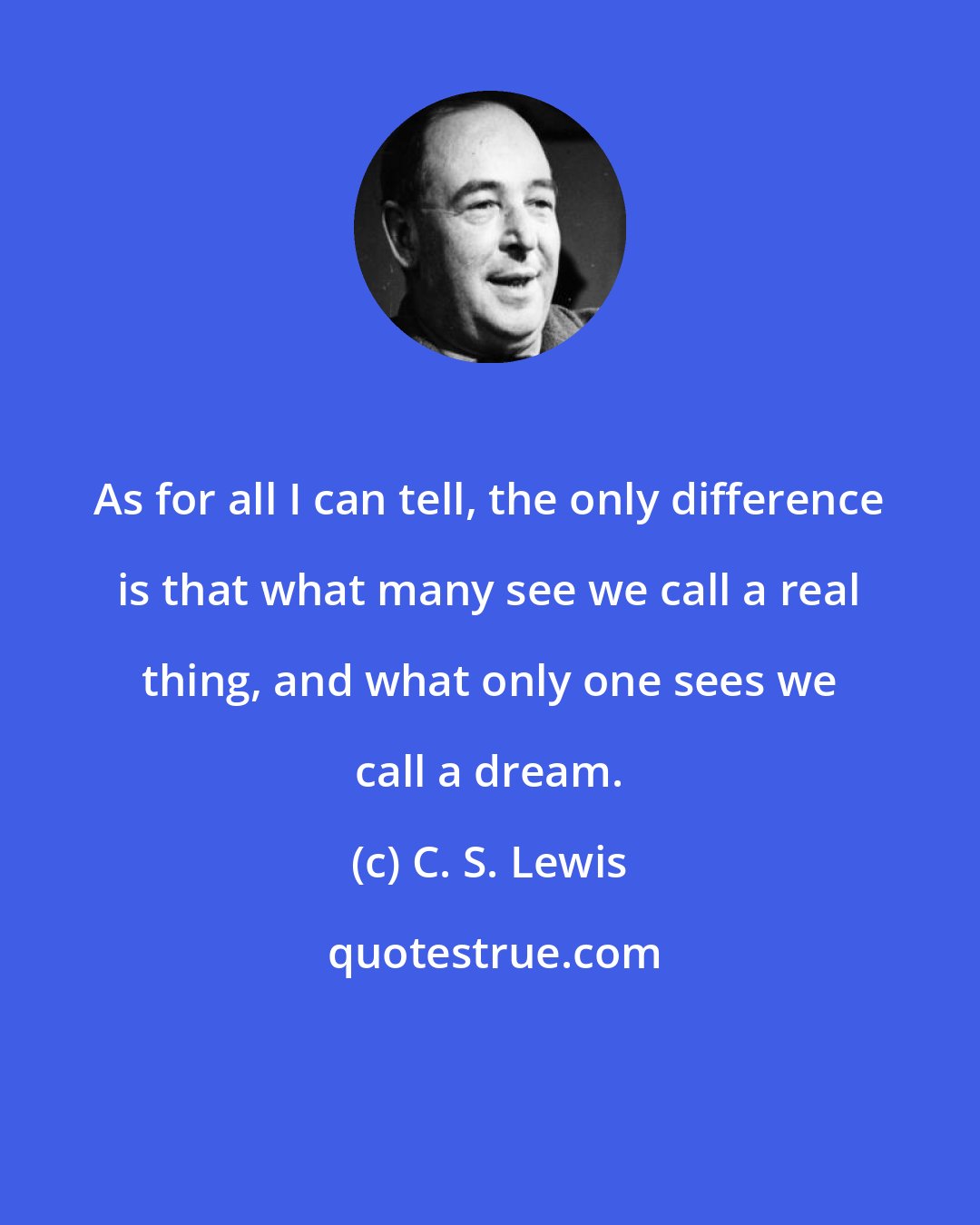 C. S. Lewis: As for all I can tell, the only difference is that what many see we call a real thing, and what only one sees we call a dream.