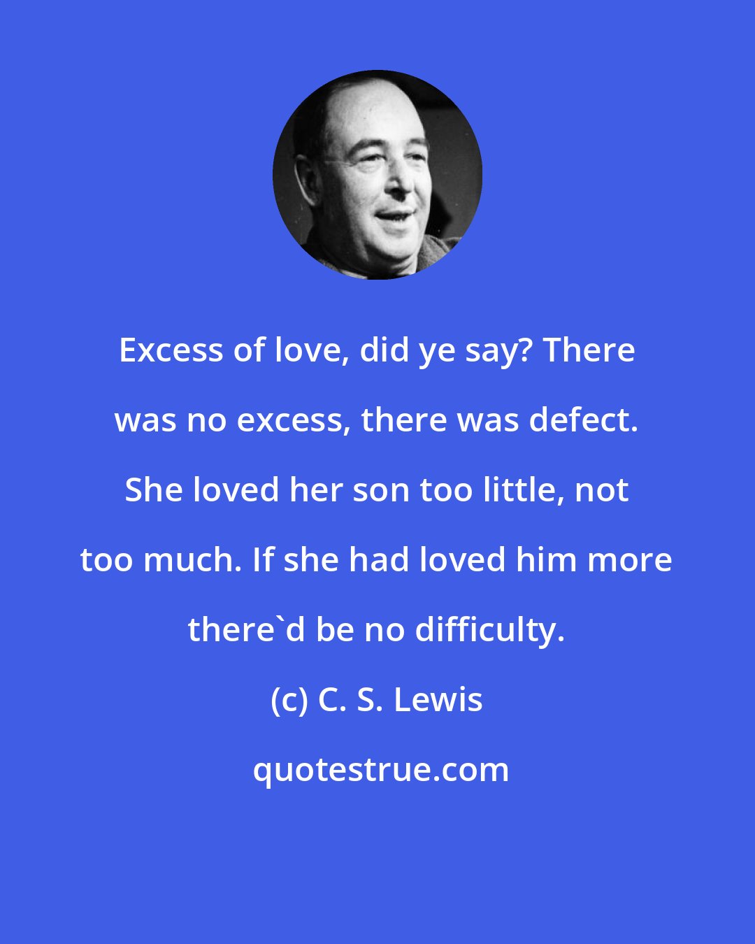 C. S. Lewis: Excess of love, did ye say? There was no excess, there was defect. She loved her son too little, not too much. If she had loved him more there'd be no difficulty.