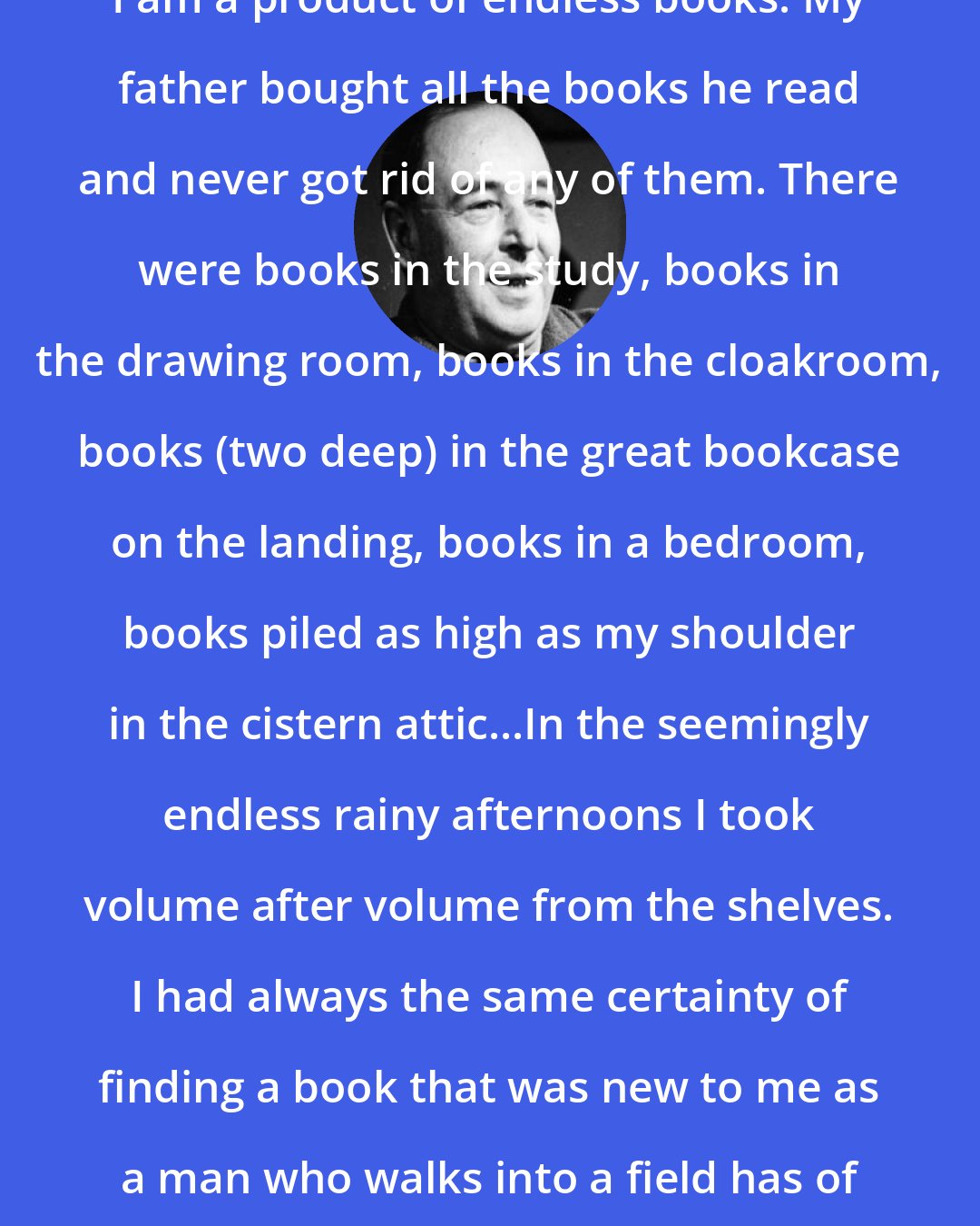 C. S. Lewis: I am a product of endless books. My father bought all the books he read and never got rid of any of them. There were books in the study, books in the drawing room, books in the cloakroom, books (two deep) in the great bookcase on the landing, books in a bedroom, books piled as high as my shoulder in the cistern attic...In the seemingly endless rainy afternoons I took volume after volume from the shelves. I had always the same certainty of finding a book that was new to me as a man who walks into a field has of finding a new blade of grass.