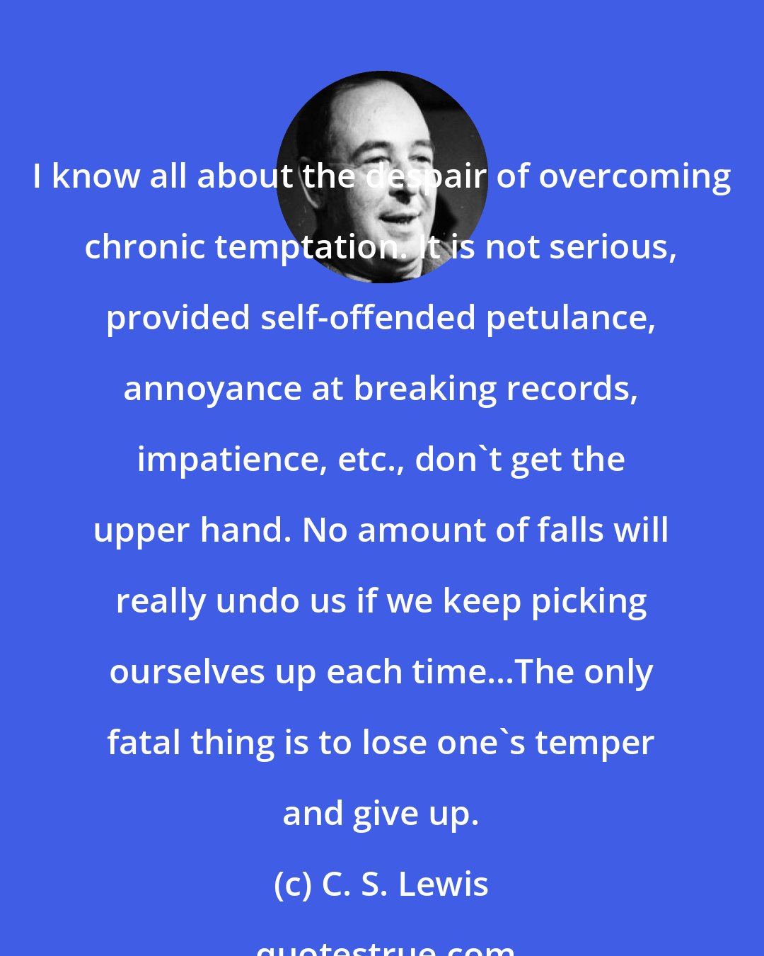 C. S. Lewis: I know all about the despair of overcoming chronic temptation. It is not serious, provided self-offended petulance, annoyance at breaking records, impatience, etc., don't get the upper hand. No amount of falls will really undo us if we keep picking ourselves up each time...The only fatal thing is to lose one's temper and give up.