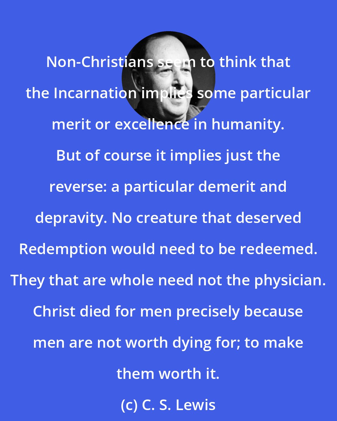 C. S. Lewis: Non-Christians seem to think that the Incarnation implies some particular merit or excellence in humanity. But of course it implies just the reverse: a particular demerit and depravity. No creature that deserved Redemption would need to be redeemed. They that are whole need not the physician. Christ died for men precisely because men are not worth dying for; to make them worth it.