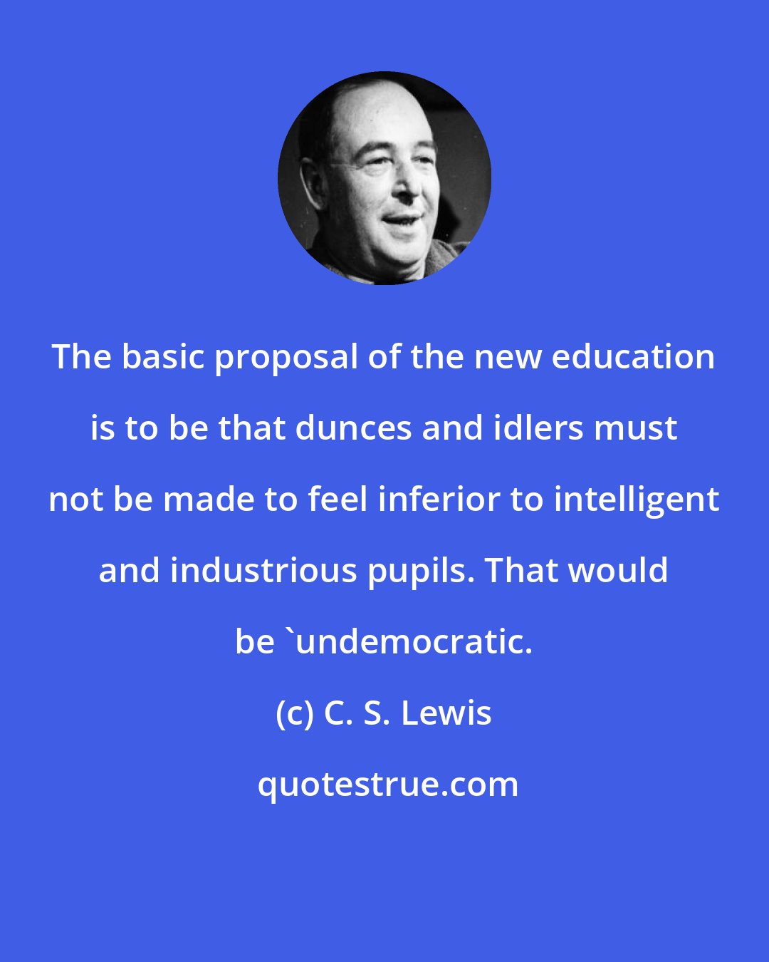 C. S. Lewis: The basic proposal of the new education is to be that dunces and idlers must not be made to feel inferior to intelligent and industrious pupils. That would be 'undemocratic.