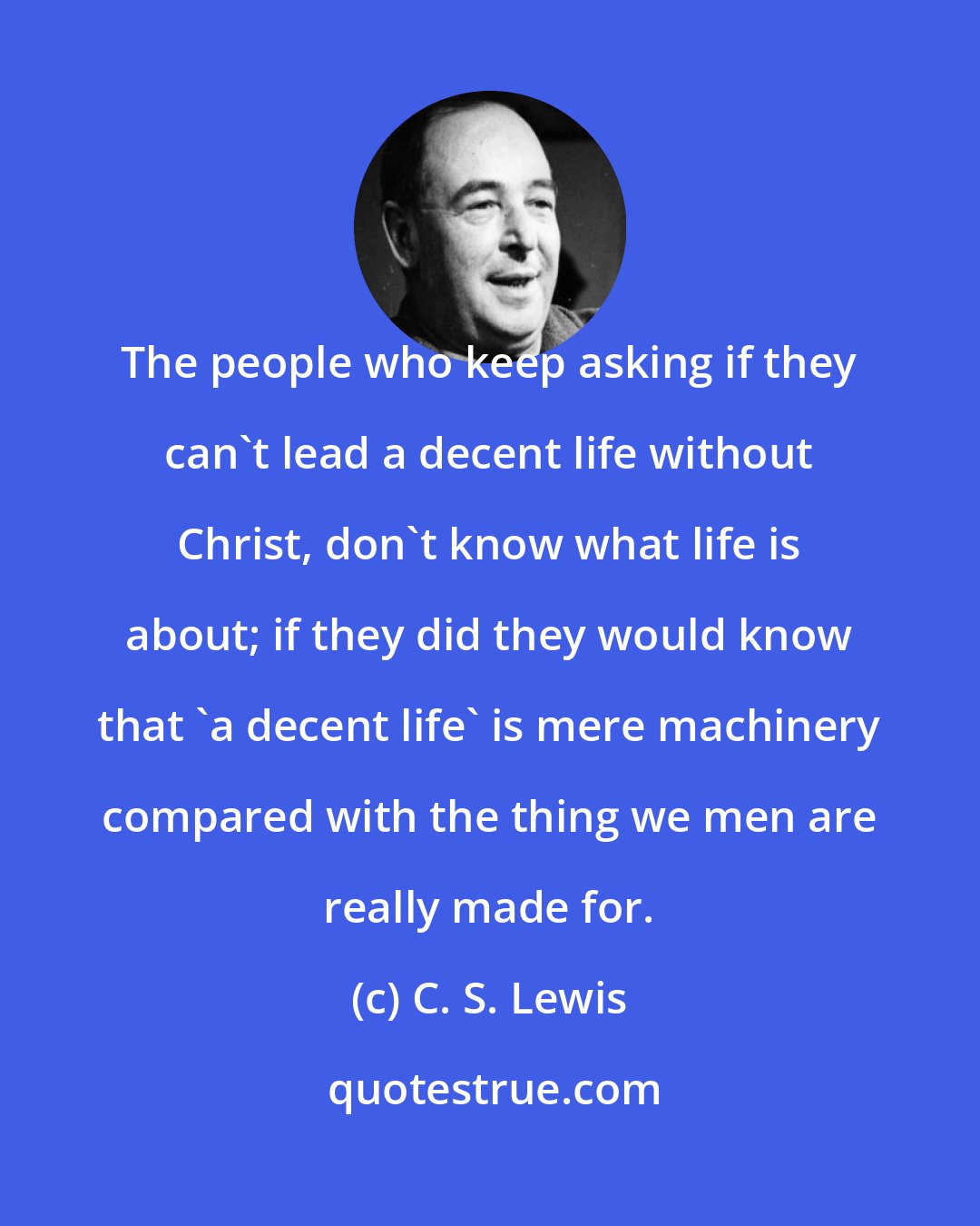 C. S. Lewis: The people who keep asking if they can't lead a decent life without Christ, don't know what life is about; if they did they would know that 'a decent life' is mere machinery compared with the thing we men are really made for.