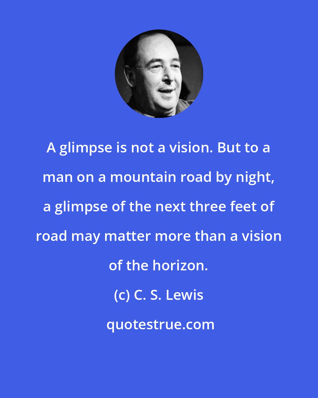 C. S. Lewis: A glimpse is not a vision. But to a man on a mountain road by night, a glimpse of the next three feet of road may matter more than a vision of the horizon.