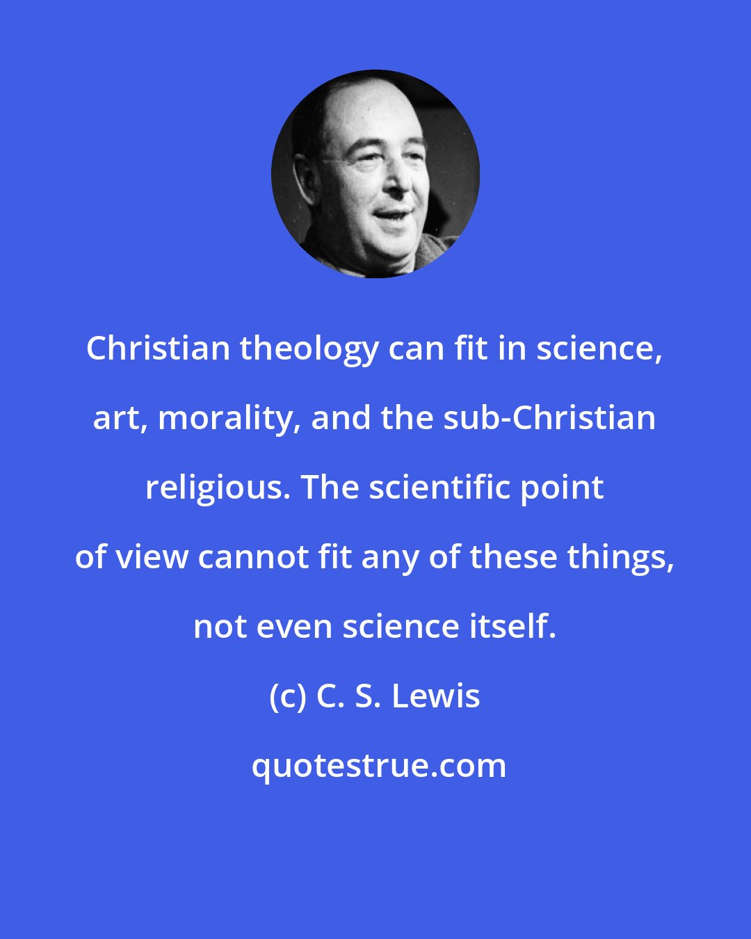 C. S. Lewis: Christian theology can fit in science, art, morality, and the sub-Christian religious. The scientific point of view cannot fit any of these things, not even science itself.