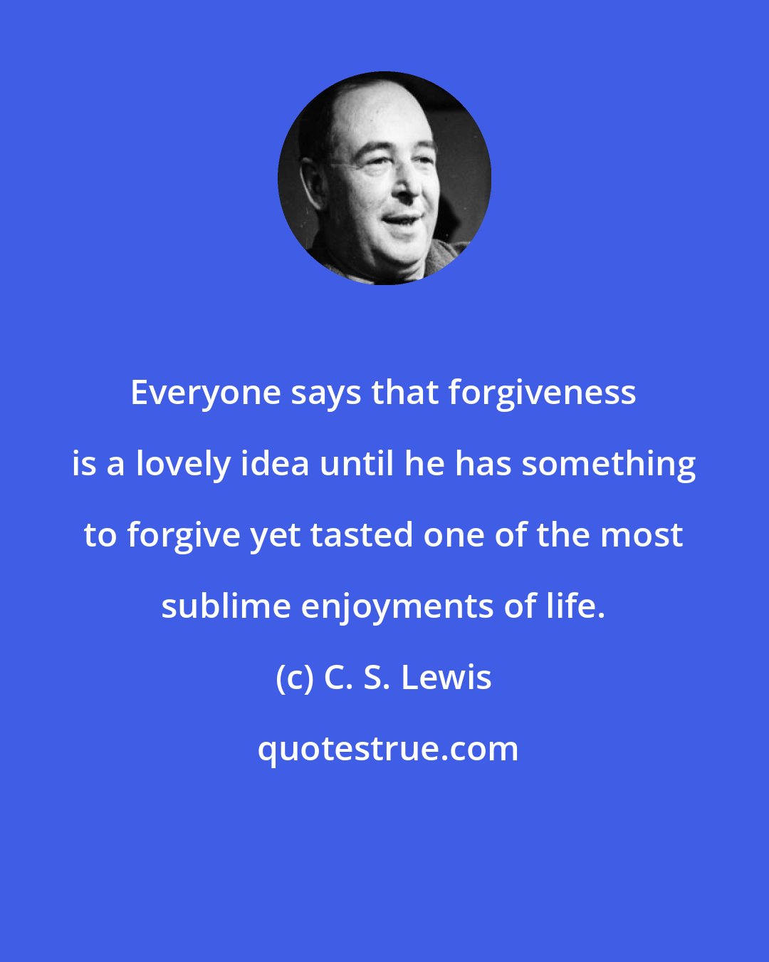 C. S. Lewis: Everyone says that forgiveness is a lovely idea until he has something to forgive yet tasted one of the most sublime enjoyments of life.