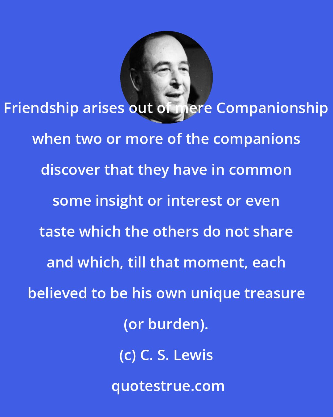 C. S. Lewis: Friendship arises out of mere Companionship when two or more of the companions discover that they have in common some insight or interest or even taste which the others do not share and which, till that moment, each believed to be his own unique treasure (or burden).