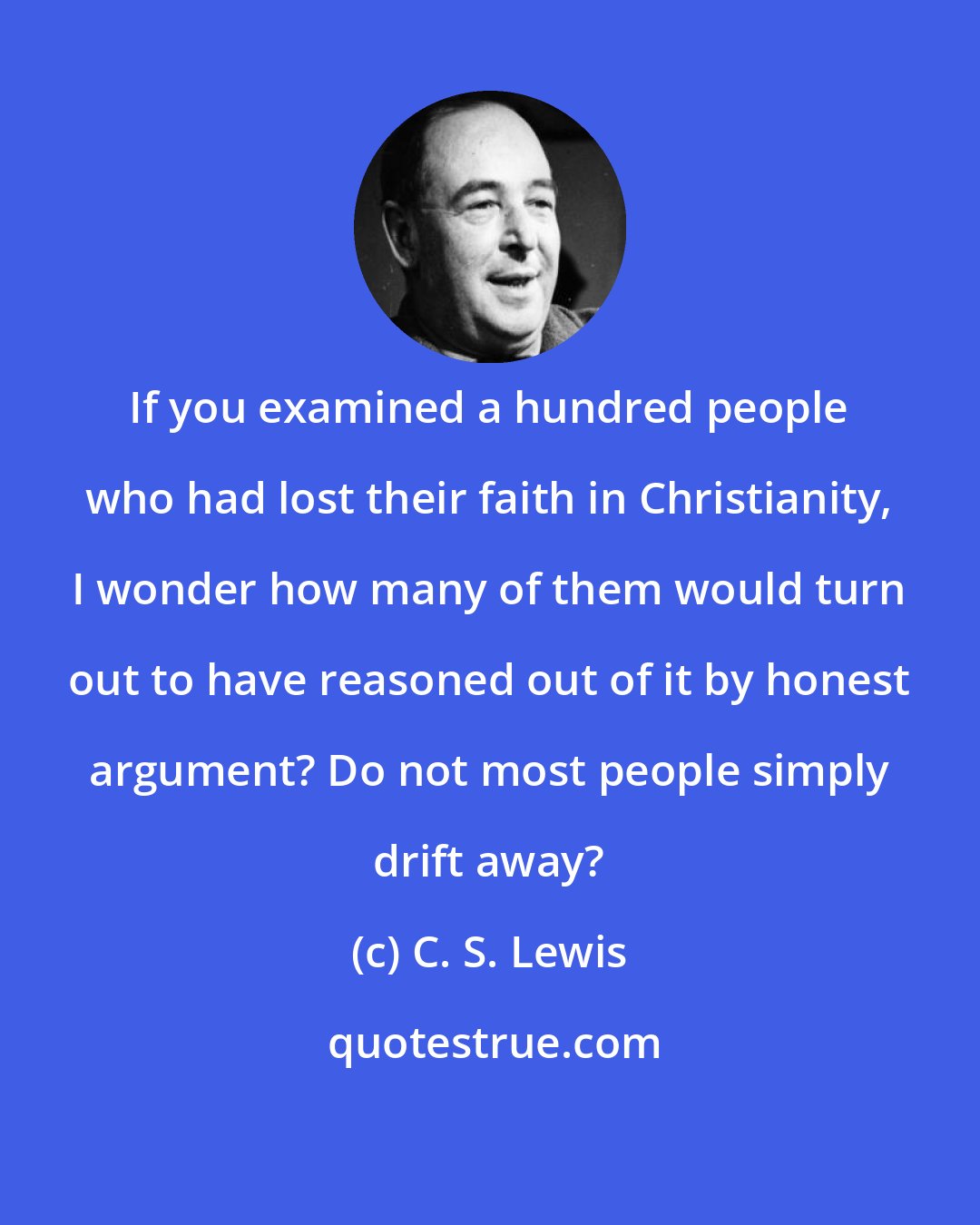 C. S. Lewis: If you examined a hundred people who had lost their faith in Christianity, I wonder how many of them would turn out to have reasoned out of it by honest argument? Do not most people simply drift away?