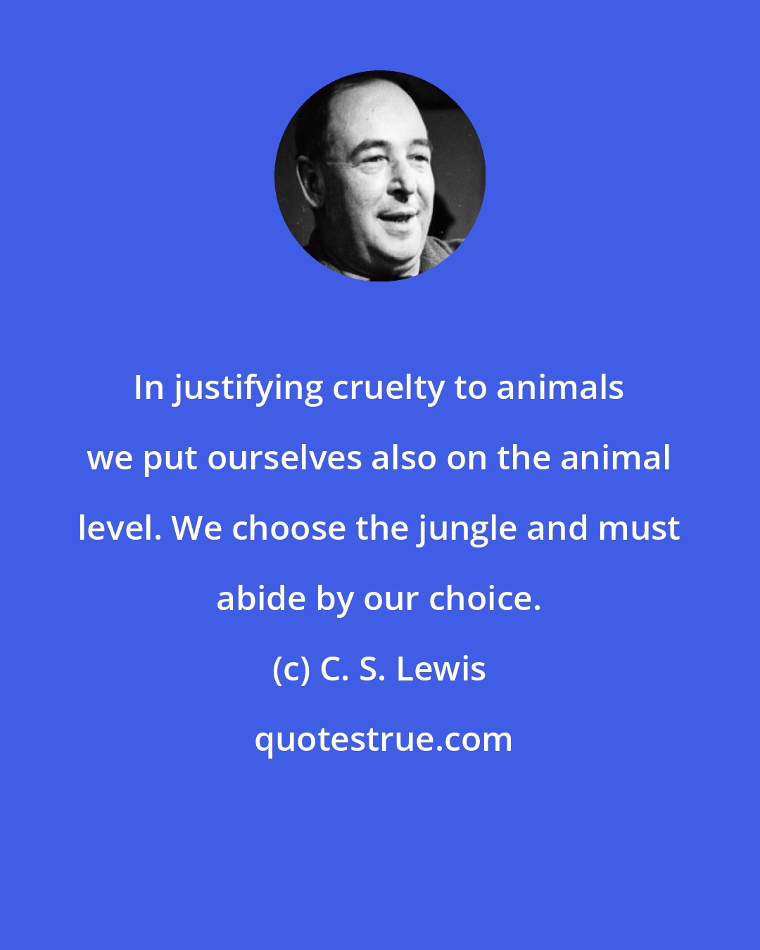 C. S. Lewis: In justifying cruelty to animals we put ourselves also on the animal level. We choose the jungle and must abide by our choice.