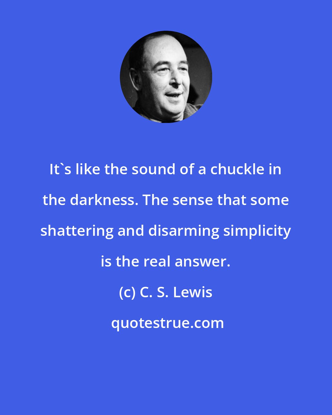 C. S. Lewis: It's like the sound of a chuckle in the darkness. The sense that some shattering and disarming simplicity is the real answer.