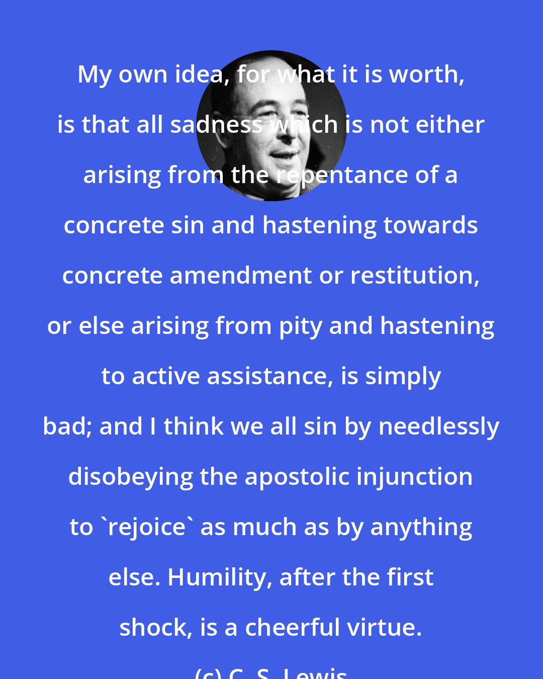 C. S. Lewis: My own idea, for what it is worth, is that all sadness which is not either arising from the repentance of a concrete sin and hastening towards concrete amendment or restitution, or else arising from pity and hastening to active assistance, is simply bad; and I think we all sin by needlessly disobeying the apostolic injunction to 'rejoice' as much as by anything else. Humility, after the first shock, is a cheerful virtue.