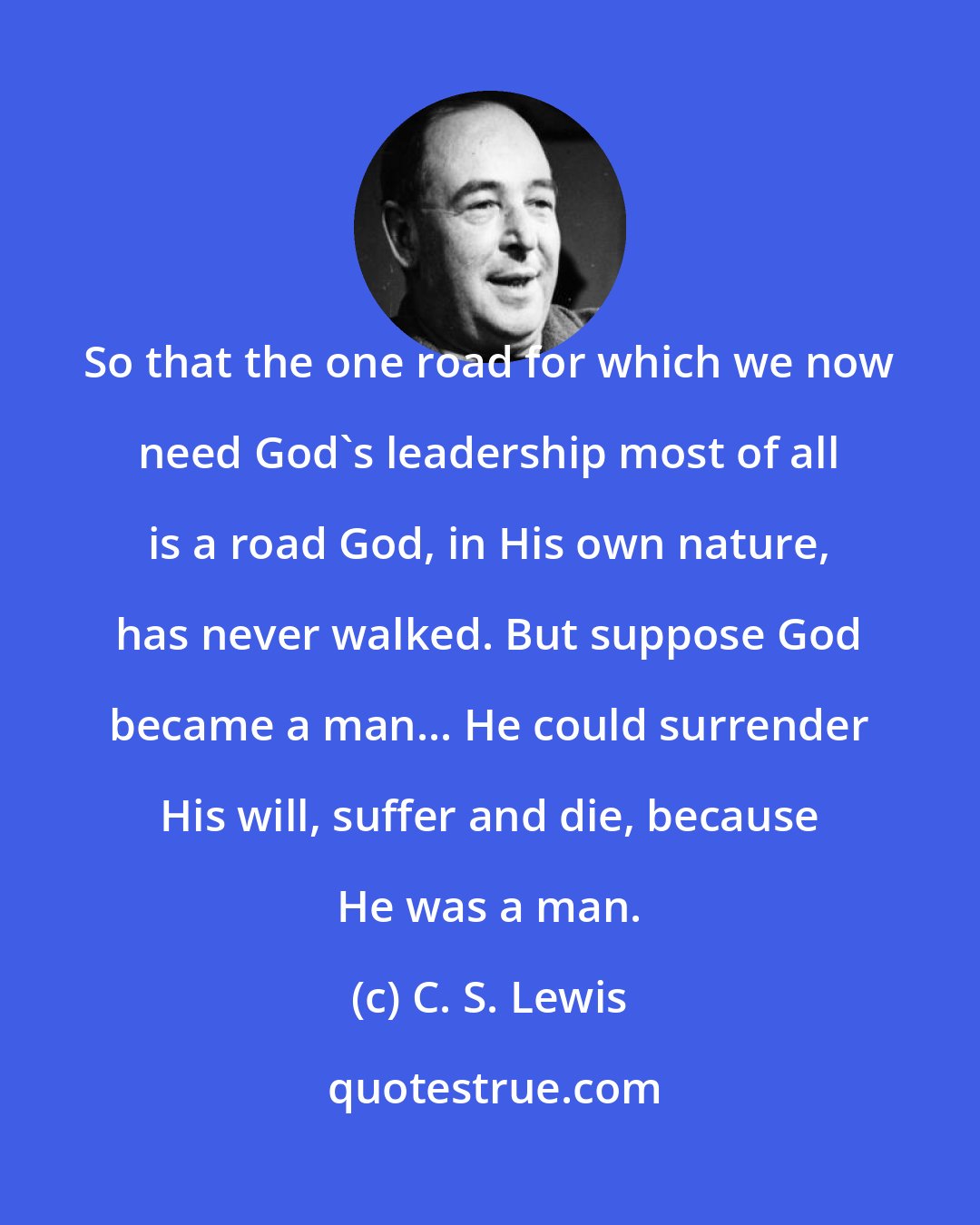 C. S. Lewis: So that the one road for which we now need God's leadership most of all is a road God, in His own nature, has never walked. But suppose God became a man... He could surrender His will, suffer and die, because He was a man.