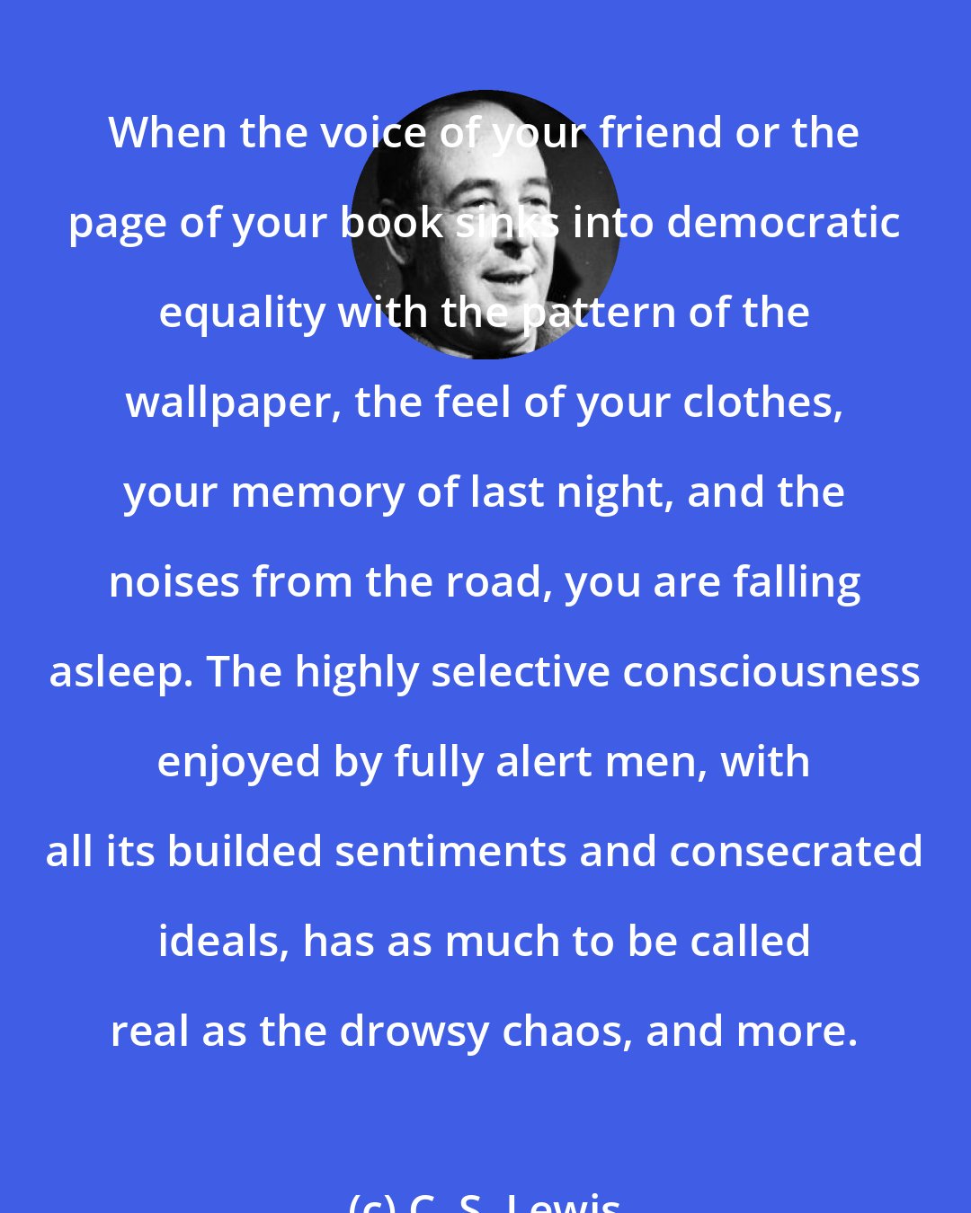 C. S. Lewis: When the voice of your friend or the page of your book sinks into democratic equality with the pattern of the wallpaper, the feel of your clothes, your memory of last night, and the noises from the road, you are falling asleep. The highly selective consciousness enjoyed by fully alert men, with all its builded sentiments and consecrated ideals, has as much to be called real as the drowsy chaos, and more.