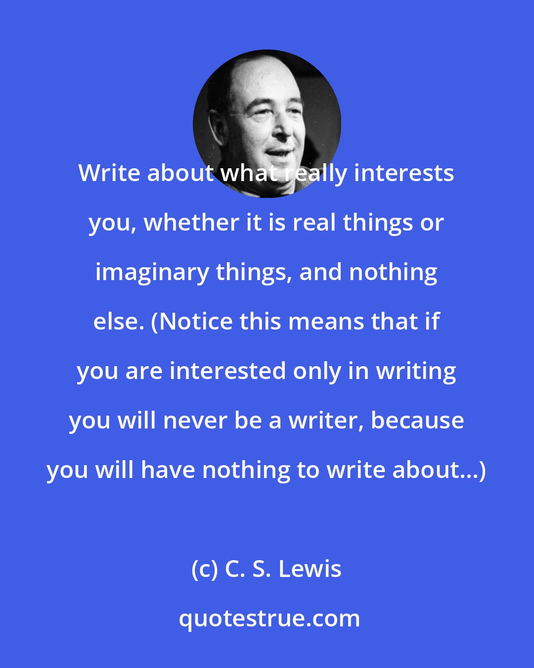 C. S. Lewis: Write about what really interests you, whether it is real things or imaginary things, and nothing else. (Notice this means that if you are interested only in writing you will never be a writer, because you will have nothing to write about...)