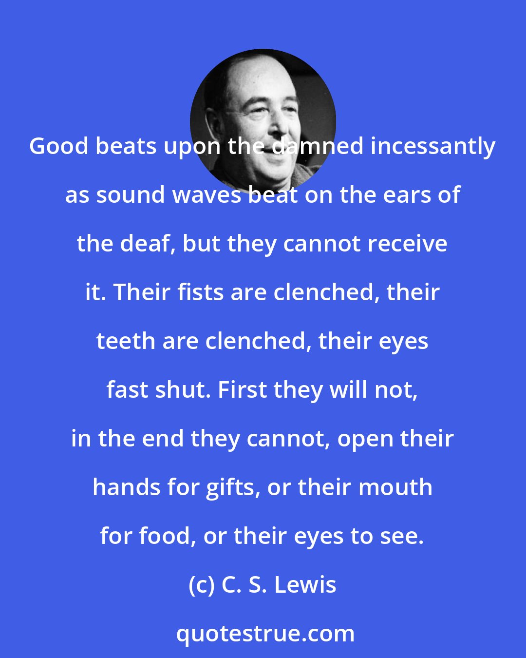 C. S. Lewis: Good beats upon the damned incessantly as sound waves beat on the ears of the deaf, but they cannot receive it. Their fists are clenched, their teeth are clenched, their eyes fast shut. First they will not, in the end they cannot, open their hands for gifts, or their mouth for food, or their eyes to see.