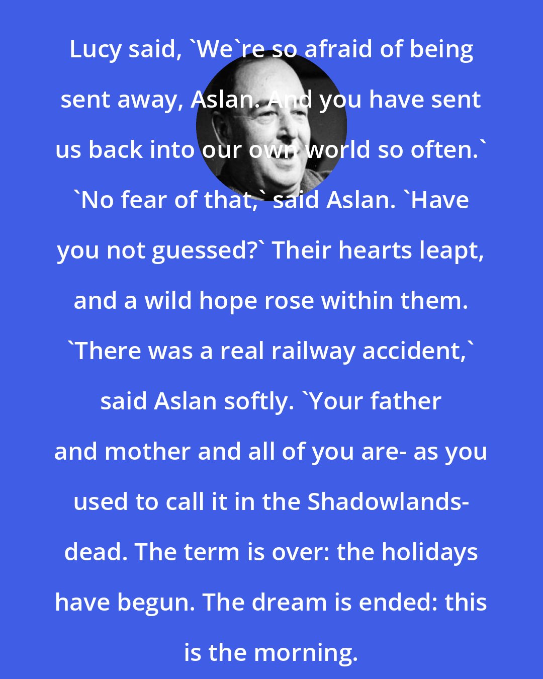 C. S. Lewis: Lucy said, 'We're so afraid of being sent away, Aslan. And you have sent us back into our own world so often.' 'No fear of that,' said Aslan. 'Have you not guessed?' Their hearts leapt, and a wild hope rose within them. 'There was a real railway accident,' said Aslan softly. 'Your father and mother and all of you are- as you used to call it in the Shadowlands- dead. The term is over: the holidays have begun. The dream is ended: this is the morning.