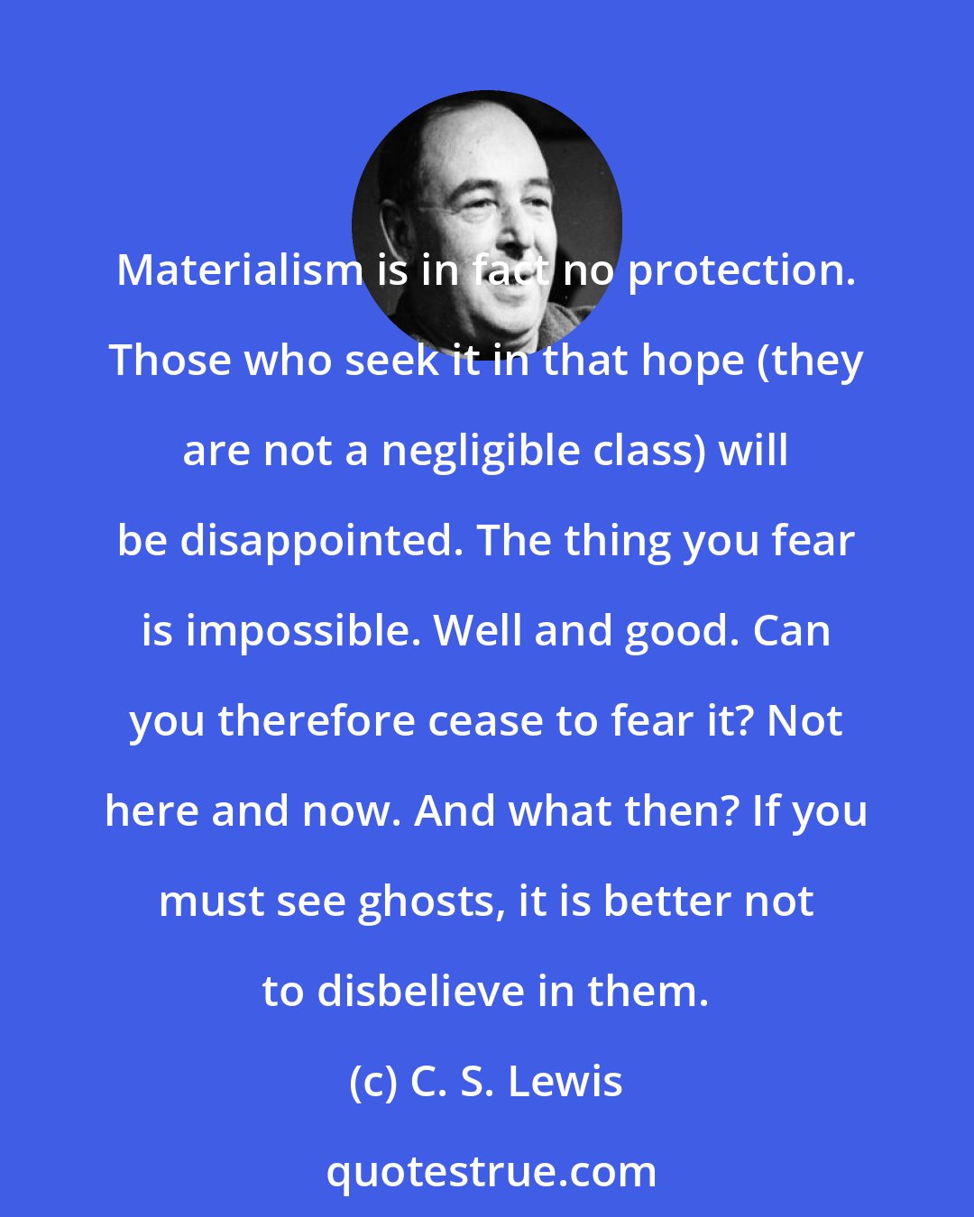 C. S. Lewis: Materialism is in fact no protection. Those who seek it in that hope (they are not a negligible class) will be disappointed. The thing you fear is impossible. Well and good. Can you therefore cease to fear it? Not here and now. And what then? If you must see ghosts, it is better not to disbelieve in them.