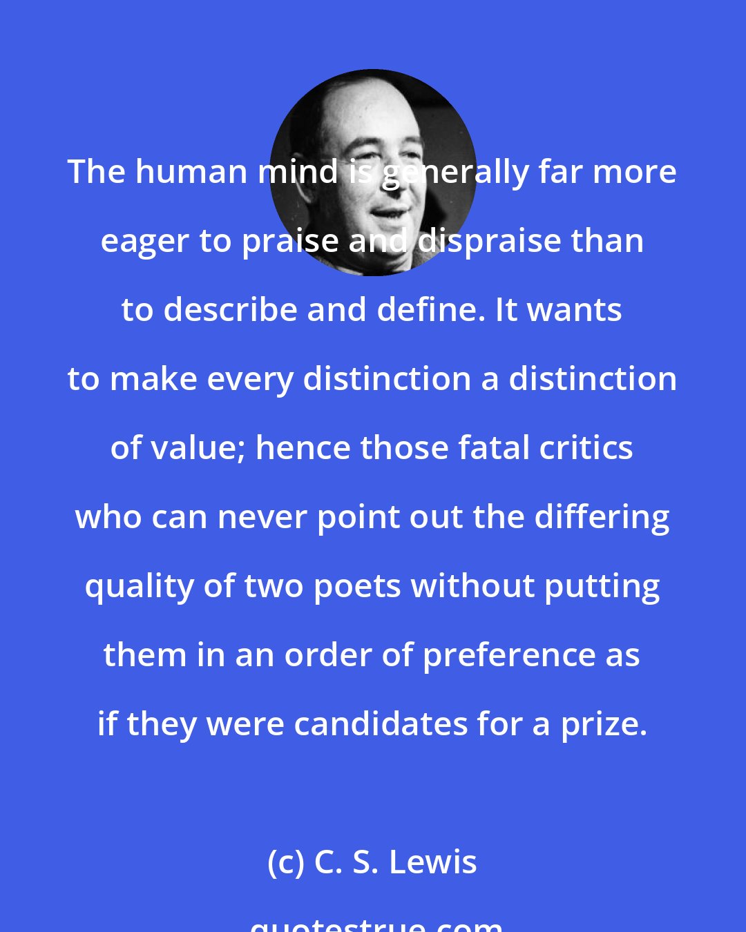 C. S. Lewis: The human mind is generally far more eager to praise and dispraise than to describe and define. It wants to make every distinction a distinction of value; hence those fatal critics who can never point out the differing quality of two poets without putting them in an order of preference as if they were candidates for a prize.
